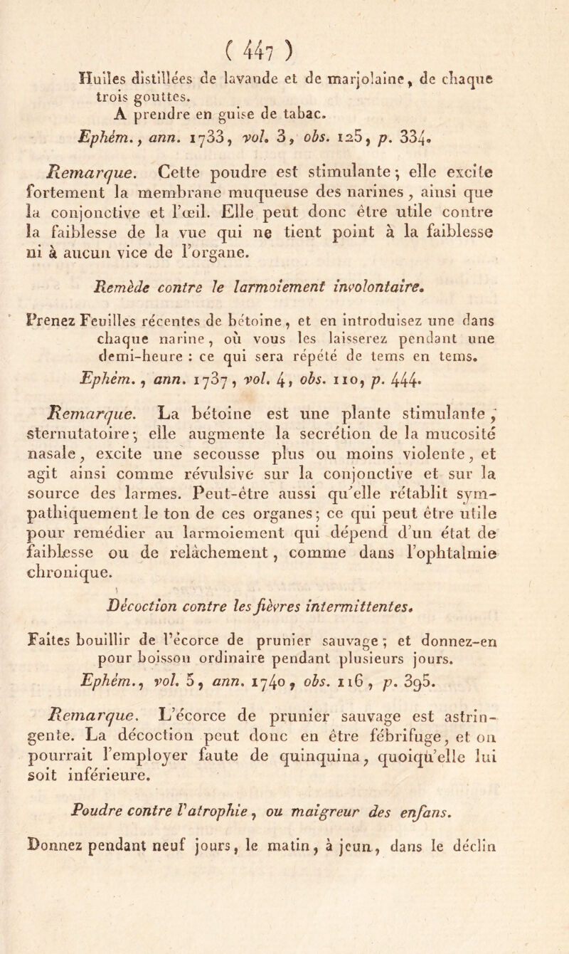 ( 44? ) Huiles distillées de lavande et de marjolaine, de chaque trois gouttes. A prendre en guise de tabac. Ephém., ann. 1733, voL 3? obs. 126, p. 334» Remarque. Cette poudre est stimulante ; elle excite fortement la membrane muqueuse des narines, ainsi que la conjonctive et l’œil. Elle peut donc être utile contre la faiblesse de la vue qui 11e tient point à la faiblesse ni à aucun vice de l'organe. Remède contre le larmoiement involontaire. Prenez Feuilles récentes de bétoine, et en introduisez une dans chaque narine, 011 vous les laisserez pendant une demi-heure : ce qui sera répété de tems en teins. Ephém., ann. 1737, vol. 4> obs. 110, p. 444* Remarque. La bétoine est une plante stimulante sternutatoire • elle augmente la secrétion de la mucosité nasale , excite une secousse plus ou moins violente, et agit ainsi comme révulsive sur la conjonctive et sur la source des larmes. Peut-être aussi qu'elle rétablit sym- pathiquement le ton de ces organes; ce qui peut être utile pour remédier au larmoiement qui dépend d’un état de faiblesse ou de relâchement, comme dans l’ophtalmie chronique. Décoction contre les fièvres intermittentes. Faites bouillir de l’écorce de prunier sauvage; et donnez-en pour boisson ordinaire pendant plusieurs jours. Ephém., vol. 5 9 ann. 1740 y obs. 116, p. 3q5. Remarque. L’écorce de prunier sauvage est astrin- gente. La décoction peut donc en être fébrifuge, et on pourrait l’employer faute de quinquina, quoiqu’elle lui soit inférieure. Poudre contre Vatrophie, ou maigreur des enfans. Donnez pendant neuf jours, le matin, à jeun, dans le déclin