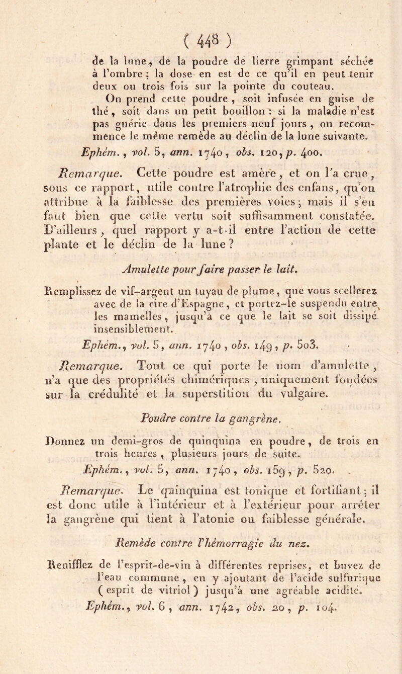 de ta lune,, de ta poudre de lierre grimpant séchée à l’ombre ; la dose en est de ce qu’il en peut tenir deux ou trois fois sur la pointe du couteau. On prend cette poudre , soit infusée en guise de thé, soit dans un petit bouillon : si la maladie n’est pas guérie dans les premiers neuf jours , on recom- mence le même remède au déclin de la lune suivante. Ephém., vol. 5, ann. 1740, obs. 120, p. 400. Remarque. Cette poudre est amère, et on Fa crue, sous ce rapport, utile contre l’atrophie des enfans, qu’on attribue à la faiblesse des premières voies *, mais il s’en faut bien que cette vertu soit suffisamment constatée. D’ailleurs , quel rapport y a-t-il entre Faction de cette plante et le déclin de la lune ? Amulette pour faire passer le lait. Remplissez de vif-argent un tuyau de plume, que vous scellerez avec de la cire d’Espagne, et portez-le suspendu entre les mamelles, jusqu’à ce que le lait se soit dissipé insensiblement. Ephém., vol. 5, ann. 174o •> ofo. 143? P* 5o3. Remarque. Tout ce qui porte le nom d’amulette , n’a que des propriétés chimériques , uniquement fondées sur la crédulité et la superstition du vulgaire. Poudre contre la gangrène, Donnez un demi-gros de quinquina en poudre, de trois en trois heures , plusieurs jours de suite. Ephém., vol. 5, ann. 1-4°? °bs. i5g, p. 5zo. Remarque. Le quinquina est tonique et fortifiant ; il est donc utile à l’intérieur et à l’extérieur pour arrêter la gangrène qui tient à l’atonie ou faiblesse générale. Remède contre Vhémorragie du nez. Renifliez de l’esprit-de-vin à différentes reprises, et buvez de l’eau commune , en y ajoutant de l’acide sulfurique (esprit de vitriol) jusqu’à une agréable acidité.