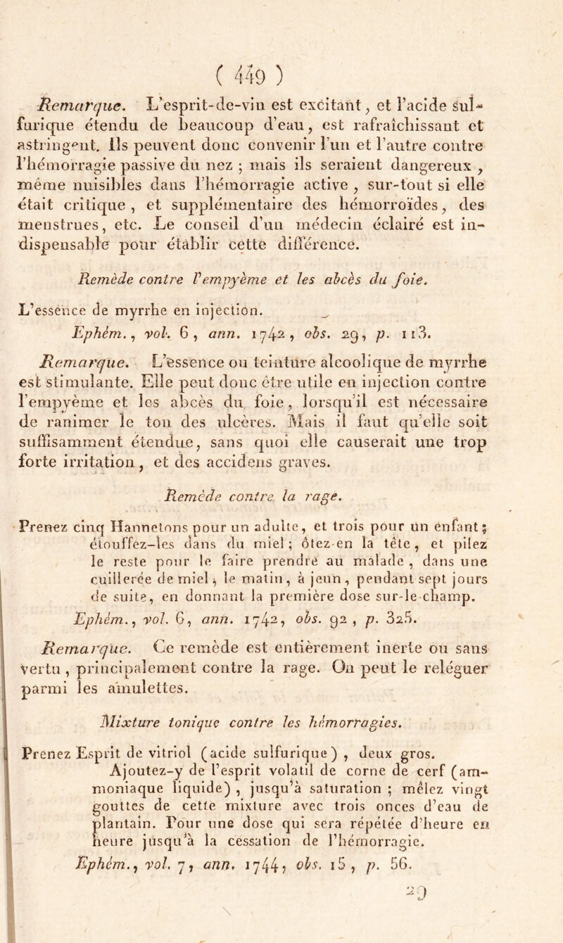 Remarque. L’esprit-de-vin est excitant, et l’acide SuL furique étendu de beaucoup d’eau, est rafraîchissant et astringent, ils peuvent donc convenir l’un et l’autre contre l’hémorragie passive du nez ; mais ils seraient dangereux , même nuisibles dans riiémorragie active , sur-tout si elle était critique , et supplémentaire des hémorroïdes, des menstrues, etc. Le conseil d’un médecin éclairé est in- dispensable pour établir cette différence. Remède contre Vempyème et les abcès du foie, L’essence de myrrhe en injection. Ephêm., vol. 6, ann. iy/f2, obs. 29, p. ii3. Remarque. L’essence ou teinture alcoolique de myrrhe est stimulante. Elle peut donc être utile en injection contre l’empyème et les abcès du foie , lorsqu'il est nécessaire de ranimer le ton des ulcères. Mais il faut quelle soit suffisamment étendue, sans quoi elle causerait une trop forte irritation, et des accidens graves. Remède contre la rage. • * \ ■ - Prenez cinq Hannetons pour un adulte, et trois pour un enfant; étouffez-les clans du mie!; ôtez en la tête, et pilez le reste pour le faire prendre au malade , dans une cuillerée de miel >, le matin, à jeun, pendant sept jours de suite, en donnant la première dose sur-le champ. Ephém., vol. G, ann. iy42? °^s- 92 1 P- 3a5. Remarque. Ce remède est entièrement inerte ou sans Vertu , principalement contre la rage. On peut le reléguer parmi les amulettes. Mixture tonique contre les hémorragies. Prenez Esprit de vitriol (acide sulfurique) , deux gros. Âjoutez-y de l’esprit volatil de corne de cerf (am- moniaque liquide) , jusqu’à saturation ; mêlez vingt gouttes de cette mixture avec trois onces d’eau de plantain. Pour une dose qui sera répétée d’heure en heure jusqu’à la cessation de l’hémorragie. Ephém., vol. 7, ann, 1744? i5, p- 56. 20 l \ ,