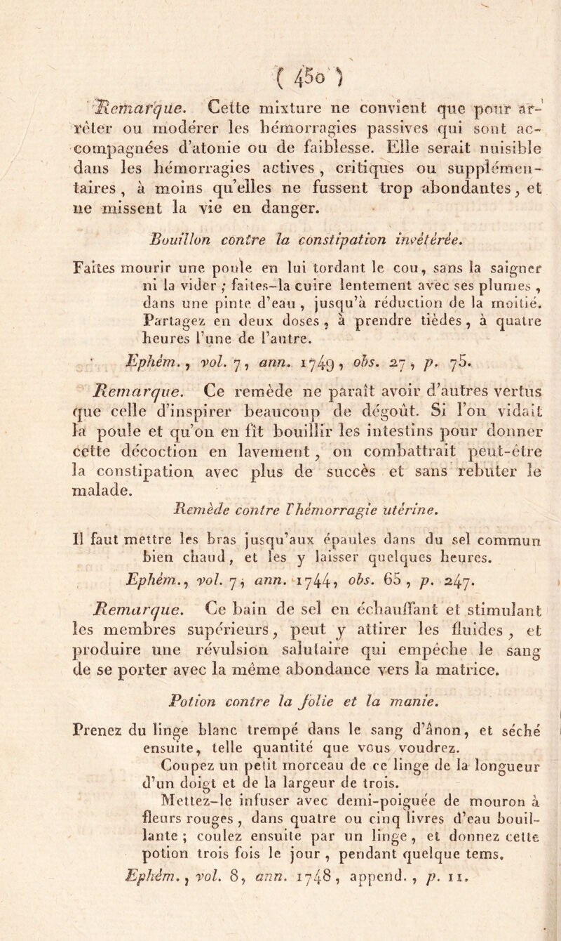 V u / Remarque. Cette mixture ne convient que pour ar- rêter on modérer les hémorragies passives qui sont ac- compagnées d’atonie ou de faiblesse. Elle serait nuisible dans les hémorragies actives , critiques ou supplémen- taires , k moins qu’elles ne fussent trop abondantes, et ne missent la vie en danger. Bouillon contre la constipation invétérée. Faites mourir une poule en lui tordant le cou, sans la saigner ni la vider ; faites-la cuire lentement avec ses plumes , dans une pinte d’eau , jusqu’à réduction de la moitié. Partagez en deux doses ? à prendre tièdes , à quatre heures l’une de l’autre. Ephém. j vol. 7, ann. 1749? obs. 27, p. 75. Remarque. Ce remède ne parait avoir d’autres vertus que celle d’inspirer beaucoup de dégoût. Si l’on vidait la poule et qu’on en fît bouillir les intestins pour donner cette décoction en lavement , 011 combattrait peut-être la constipation avec plus de succès et sans rebuter le malade. Remède contre Thèmorragie utérine. Il faut mettre les bras jusqu’aux épaules dans du sel commun bien chaud, et les y laisser quelques heures. Ephètn., vol. y i ann. *-1744? °&s- 65, p. 247* Remarque. Ce bain de sel en échauffant et stimulant les membres supérieurs, peut y attirer les fluides, et produire une révulsion salutaire qui empêche le sang de se porter avec la même abondance vers la matrice. Potion contre la folie et la manie. Prenez du linge blanc trempé dans le sang d’ânon, et séché ensuite, telle quantité que vous voudrez. Coupez un petit morceau de ce linge de la longueur d’un doigt et de la largeur de trois. Mettez-le infuser avec demi-poiguée de mouron à fleurs rouges , dans quatre ou cinq livres d’eau bouil- lante ; coulez ensuite par un linge , et donnez cette potion trois fois le jour , pendant quelque tems.