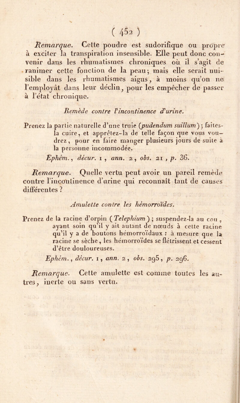 Remarque. Cette poudre est sudorifique ou propre à exciter la transpiration insensible. Elle peut donc con- venir dans les rhumatismes chroniques où il s’agit de ranimer cette fonction de la peau*, mais elle serait nui- sible dans les rhumatismes aigus, à moins qu’on ne l’employât dans leur déclin} pour les empêcher de passer à l’état chronique. Remède contre Vincontinence d'urine. Prenez la partie naturelle d’une truie (pudendum suillum) ; faites- la cuire, et apprêlez-la de telle façon que vous vou- drez, pour en faire manger plusieurs jours de suite à la personne incommodée. Ephèm., dècur. 1 , ann. 2, obs. 21 , p. 36. Remarque. Quelle vertu peut avoir un pareil remède contre l’incontinence d’urine qui reconnaît tant de causes différentes ? Amulette contre les hémorroïdes. Prenez de la racine d’orpin (T'elephium') ; suspendez-ia au cou , ayant soin qu’il y ait autant de nœuds à cette racine qu’il y a de boutons hémorroïdaux : à mesure que la racine se sèche , les hémorroïdes se flétrissent et cessent d’être douloureuses. Ephèm., dècur. 1, ann. 2 , obs. 295, p. 296. Remarque. Cette amulette est comme toutes les an» tres; inerte ou sans vertu.