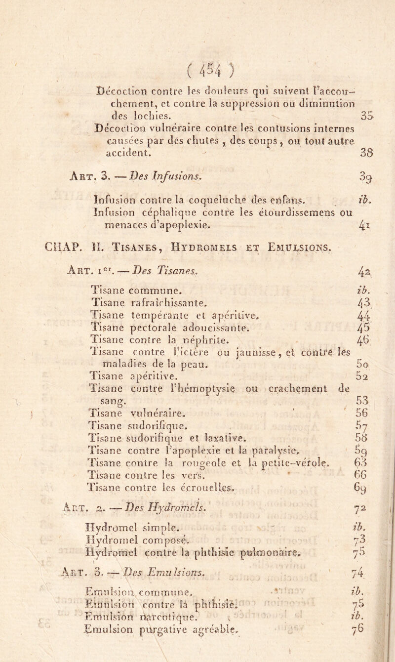 J ( 454 Décoction contre îes douleurs qui suivent l'accou- chement, et contre la suppression ou diminution des lochies. 3S Décoction vulnéraire contre les contusions internes causées par des chutes , des coups , ou tout autre accident. Art. 3. — Des Infusions. Infusion contre la coqueluche dos enfàiis. Infusion céphalique contre les étourdissemens ou menaces d’apoplexie. AP. II. Tisanes, Hydromels et Emulsions. Art. Ier. — Des Tisanes. 39 ib. 4* 4 2 ib. 43 44 45 46 Tisane commune. Tisane rafraîchissante. Tisane tempérante et apéritive. Tisane pectorale adoucissante. Tisane contre la néphrite. Tisane contre l’ictère ou jaunisse, et contre îes maladies de la peau. 5o Tisane apéritive. 52 Tisane contre l’hémoptysie ou crachement de sang. 53 Tisane vulnéraire. ' 56 Tisane sudorifique. 57 Tisane sudorifique et laxative, 53 Tisane contre l’apoplexie et la paralysie. 59 Tisane contre la rougeole et la petite-vérole. 63 Tisane contre les vers. 66 Tisane contre les écrouelles. 69 Art. r». Des Hydromels. Hydromel simple. Hydromel composé. Hydromel contre la phthisie monajrç. Art. o O. Des Emu 1s ions. Emulsion, commune. Ernnision contre là phthisie. Emulsion narcotique. ; Emulsion purgative agréable. 72 ib. t _ rr 70 74 ?5 ib. / 6
