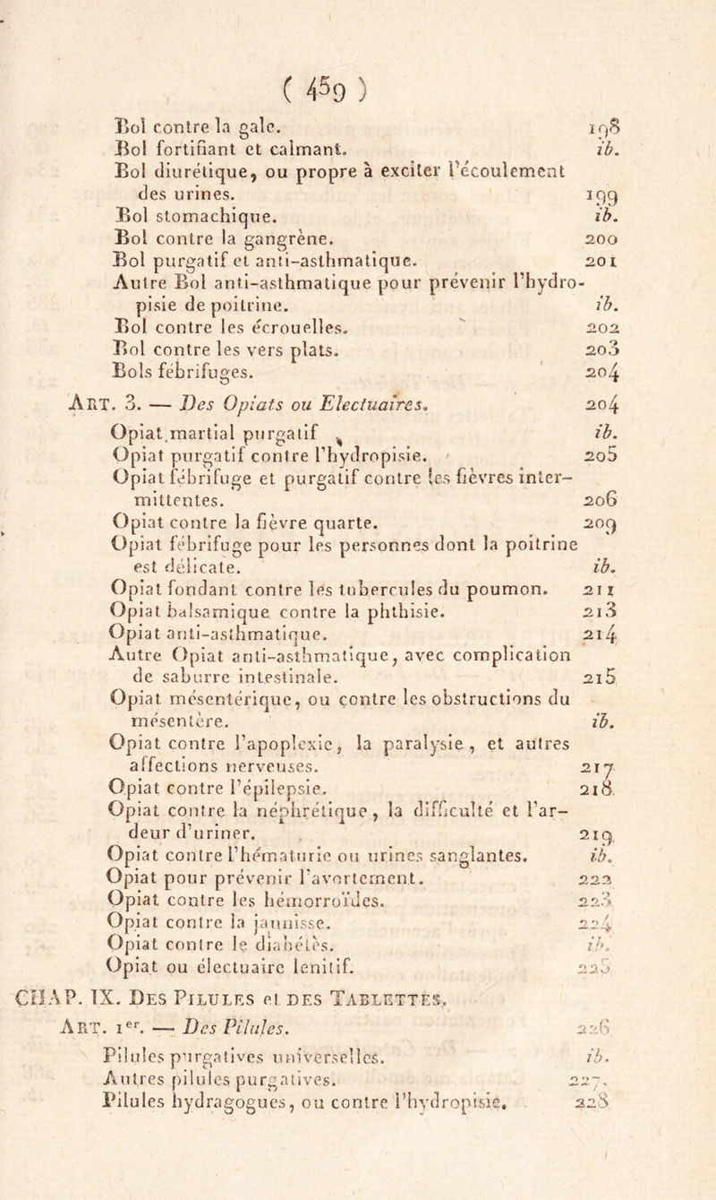 Bol contre la gale. Bol fortifiant et calmant., Bol diurétique, ou propre à exciter l’écoulement des urines. Bol stomachique. Bol contre la gangrène. Bol purgatif et anti-asthmatique. Autre Bol anti-asthmatique pour prévenir l’hydro- pisie de poitrine. Bol contre les écrouelles. Bol contre les vers plats. Bols fébrifuges. ir,$ ib. 3 99 ib. 200 20 L ib. 202 200 204 Airr. 3. — Des O piaf s ou Elecfuaires» Opiat,martial purgatif . Opiat purgatif contre l’hydropisie. Opiat fébrifuge et purgatif contre les fièvres inter- mittentes. Opiat contre la fièvre quarte. Opiat fébrifuge pour les personnes dont la poitrine est délicate. °p iat fondant contre les tubercules du poumon. Opiat balsamique contre la phthisie. Opiat anti-asthmatique. Autre Opiat anti-asthmatique, avec complication de saburre intestinale. Opiat mésentérique, ou contre les obstructions du mésentère. Opiat contre l’apoplexie} la paralysie, et autres affections nerveuses. Opiat contre l’épilepsie. Opiat contre la néphrétique , la difficulté et l’ar- deur d’uriner. Opiat contre l’hématurie ou urines sanglantes. Opiat pour prévenir l’avortement. Opiat contre les hémorroïdes. Opiat contre la jaunisse. Opiat contre le diabètes. Opiat ou électuaire lenitif. .204 ib. 205 206 20 9 ib. 2 I î 21 3 21 4 2l5 ib. 21 J 21 8 219' ib. 222 220 224 ib. CHÀP. IX. Des Pilules et des Tablettes. Art. Ier. — Des Pilules. 226 Pilules purgatives universelles. ib. Autres pilules purgatives. 227. Pilules hydragogues, ou contre l’hydropisie, 22$ I