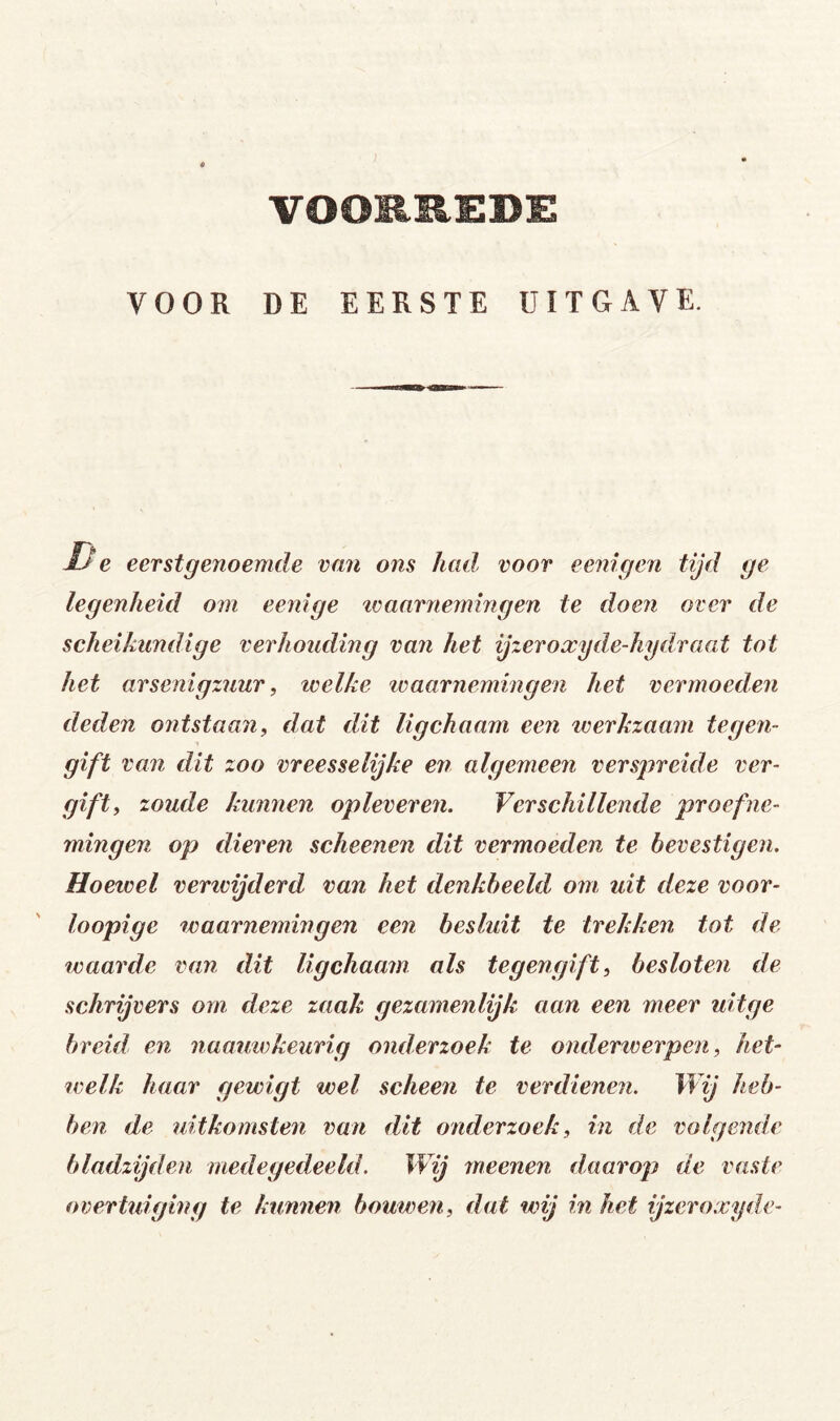 VOOR DE EERSTE UITGAVE. Ue eerstgenoemde van ons Jual voor eenigen tijd ge legenheid om eenige tvaarnejningen te doen over de scheikundige verhouding van het ijzeroxyde-hydraat tot het arsenigzuur, welke tvaarnemiiigen het vermoeden deden ontstaan, dat dit ligchaam een werkzaam tegeji- gift van dit zoo vreesselijke en algemeen verspreide ver- gift, zoude kunnen opleveren. Verschillende proefne- mingen op dieren scheenen dit vermoeden te bevestigen. Hoewel verivijderd van het denkbeeld om uit deze voor- loopige waarnemingen een besluit te trekken tot de waarde van dit ligchaam als tegengift, besloten de schrijvers om deze zaak gezamenlijk aan een meer uiige breid en naautvkeurig onderzoek te onderiverpen, het- ivelk haar gewigt wel scheen te verdienen. Wij heb- ben de uitkomsten van dit onderzoek, in de volgenele bladzijden medegedeeld. Wij meenen daarop de vaste overtuiging te kunnen bouwen, dat wij in het ijzeroxyde-