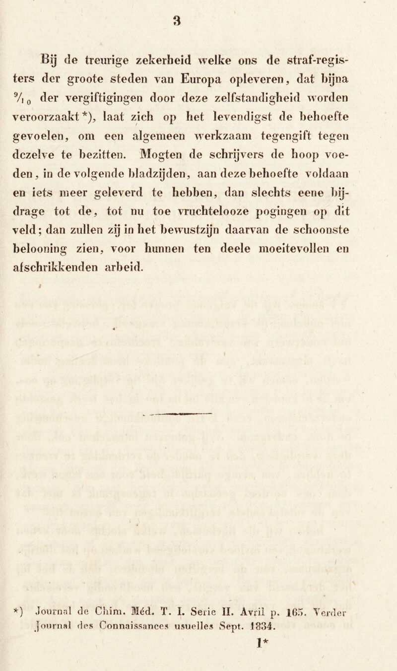 Bij (Ie treurige zekerheid welke ons de straf-regis- ters der groote steden van Europa opleveren, dat bijna Vi o der vergiftigingen door deze zelfstandigheid worden veroorzaakt'*'), laat zich op het levendigst de behoefte gevoelen, om een algemeen werkzaam tegengift tegen dezelve te bezitten. Mogten de schrijvers de hoop voe- den, in de volgende bladzijden, aan deze behoefte voldaan en iets meer geleverd te hebben, dan slechts eene bij- drage tot de, tot nu toe vruchtelooze pogingen op dit veld; dan zullen zij in het bewustzijn daarvan de schoonste belooning zien, voor hunnen ten deele moeitevollen en alschrikkenden arbeid. i *) Journal de Cliim. Méd. T. I. Serie II. Avrü p. I6.ó. YeiTler Journal des Connaissances usuelles Sept. 1834. 1*