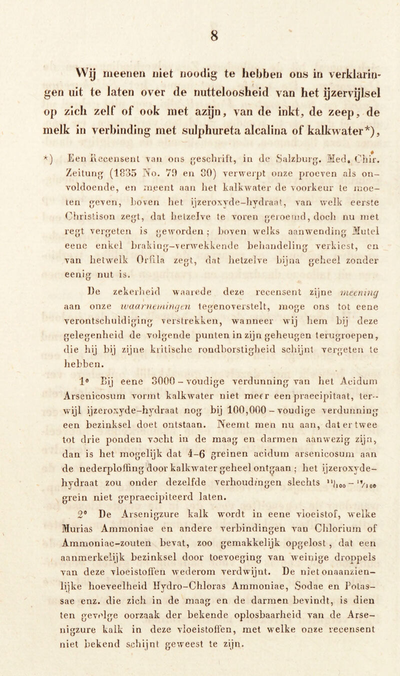 Wij nieeiien niet iioudig te hebben ons in verklarin- gen uit te laten over de nutteloosheid van het ijzervijlsel op zich zelf of ook met azijn, van de inkt, de zeep, de melk in verbinding met sulphureta alcalina of kalkwater*), Een Kcceuseiil \aii ons «escluilt, in de Salzbui. Med, Ciiir. ZeiluM (1835 No. 70 en 00) verweipt onze proeven als on- voldoende, en ni.eent aan lief kalkwater de \oorkeur Ie juoe- ten even, Loven het ijzeroxvde-liydraat, van welk eerste (Niristison zet, dat hetzelve te voren eroeind, doch nu met ret verbeten is geworden ,• hoven welks aanwending Mutel eenc enkel hraking-verwekkende behandeling verkiest, en van hetwelk Ordla zegt, dat lietzelve bijna geheel zonder eenig nut is. De zekerlieid waarede deze recensent zijne Dieeniiuj aan onze ivaarnttnin(jai tegenoverstelt, moge ons tot eene verontschuldiging verstrekken, wanneer wij hem hij deze gelegenheid de volgende punten in zijn geheugen terugroepen, die hij hij zijne kritische rondhorstiglieid scliijnt vergeten te hebben. Bij eene 3000 - voudige verdunning van het Acidum Arsenicosum vorjnt kalkwater niet meer een praecipitaat, ter- wijl ijzeroxjde-hydraat nog bij 100,000 - voudige verdunning een bezinksel doet ontstaan. Neemt men nu aan, dat er twee tot drie ponden vocht in de maag en darmen aanwezig zijn, dan is het mogelijk dat 4-6 greinen acidum arsenicosum aan de nederplolFing door kalkwater geheel ontgaan ; het ijzeroxyde- hydraat zou onder dezelfde verhoudingen slechts ‘■1.00- 'ViO» grein niet gepraecipiteerd laten. 2* De Arsenigzure kalk wordt in eene vloeistof, welke Murias Ammoniae en andere verbindingen van Chlorium of Ammoniac-zouten bevat, zoo gemakkelijk opgelost , dat een aanmerkelijk bezinksel door toevoeging van weinige droppels van deze vloeistoffen wederom verdwijnt. De niet onaanzien- lijke hoeveelheid Hydro-Chloras Ammoniae, Sodae en Potas- sae enz. die zich in de maag en de darmen bevindt, is dien ten gevt'lge oorzaak der bekende oplosbaarheid van de Arse- nigzure kalk in deze vloeistoffen, met welke onze recensent niet bekend schijnt gew'eest te zijn.