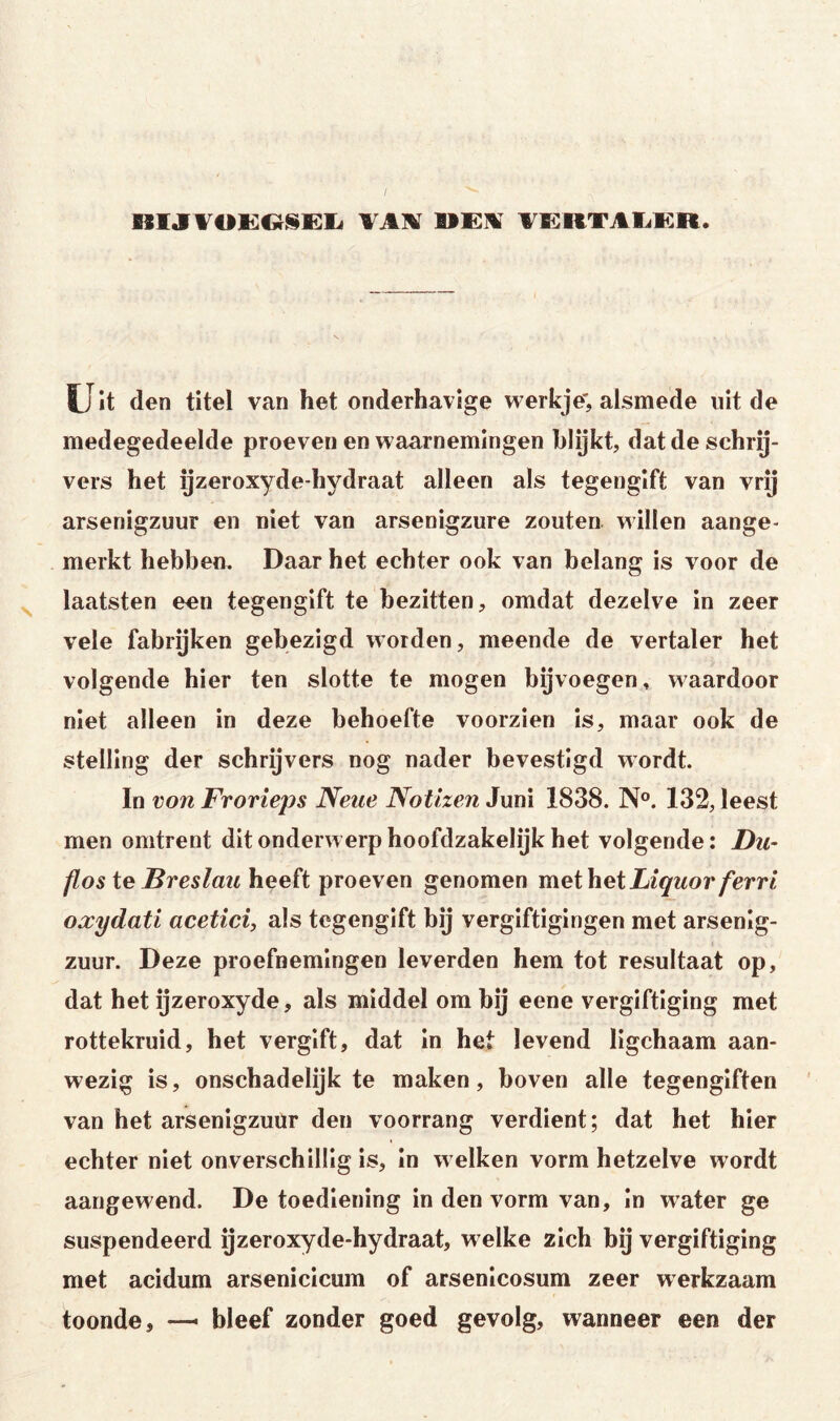 nijrVOKOSEl« TAlil AE^RTAliKR. U it den titel van het onderhavige werkje', alsmede uit de medegedeelde proeven en waarnemingen blijkt, dat de schrij- vers het yzeroxyde-hydraat alleen als tegengift van vrij arsenigzuur en niet van arsenigzure zouten willen aange- merkt hebben. Daar het echter ook van belang is voor de laatsten een tegengift te bezitten, omdat dezelve in zeer vele fabrijken gebezigd worden, meende de vertaler het volgende hier ten slotte te mogen bijvoegen, waardoor niet alleen in deze behoefte voorzien is, maar ook de stelling der schrijvers nog nader bevestigd wordt. In von Frorieps Neue Notizen Juni 1838. N°. 132, leest men omtrent dit onderwerp hoofdzakelijk het volgende: Du- flos ie Breslau heeft proeven genomen meiheiLiquor ferrl oxydati acetici, als tegengift bij vergiftigingen met arsenig- zuur. Deze proefnemingen leverden hem tot resultaat op, dat het ijzeroxyde, als middel om bij eene vergiftiging met rottekruid, het vergift, dat in het levend ligchaam aan- wezig is, onschadelijk te maken, boven alle tegengiften van het arsenigzuur den voorrang verdient; dat het hier echter niet onverschillig is, in welken vorm hetzelve wordt aangewend. De toediening in den vorm van, In water ge suspendeerd ijzeroxyde-hydraat, welke zich bij vergiftiging met acidum arsenicicum of arsenicosum zeer werkzaam toonde, —■ bleef zonder goed gevolg, wanneer een der