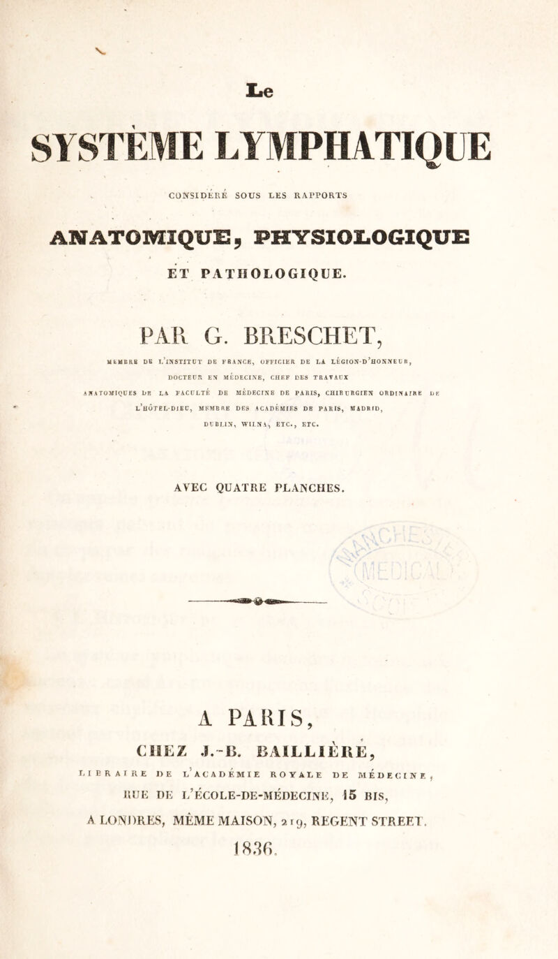 CONSIDÉRÉ SOUS LES RAPPORTS ANATOMIQUE, PHYSIOLOGIQUE ET PATHOLOGIQUE. PAR G. BRESCHET, MEMBRE DE T.’lNSTITÜT DE FRANCE, OFFICIER DE LA LEGIOND ’hONNE U B, DOCTEUR EN MEDECINE, CHEF DES TRAVAUX ANATOMIQUES DR LA FACULTE DE MEDECINB DE PARIS, CHIRURGIEN ORDINAIRE DE l’hÔTELDIEU, MEMBRE DES ACADEMIES DB PARIS, MADRID, DUBLIN, WILNA, ETC., ETC. AVEC QUATRE PLANCHES. A PARIS, CHEZ J.-15. BAILLIÈRE, LIE R AT RE DE l’ACADEMIE ROYALE DE MEDECINE, IlUE DE L’ÉCOLE-DE-MÉDECINE, 15 BIS, A LONDRES, MÊME MAISON, 219, REGENT STREET. 1836.