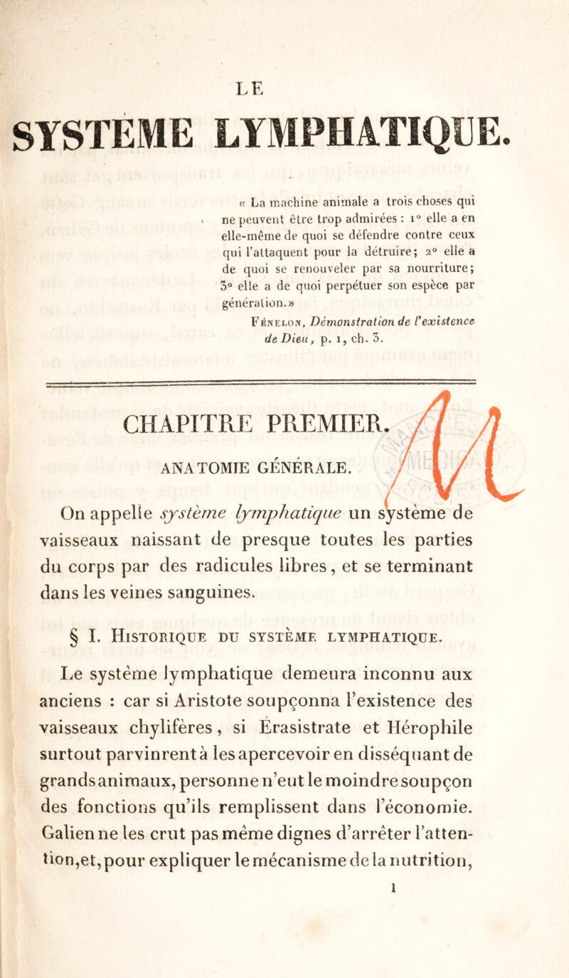 SYSTEME LE rc La machine animale a trois choses qui » ne peuvent être trop admirées : i° elle a en elle-même de quoi se défendre contre ceux qui l’attaquent pour la détruire; 20 elle a de quoi se renouveler par sa nourriture; 3° elle a de quoi perpétuer son espèce par génération.» Fénelon, Démonstration de l'existence de Dieu, p. 1, ch. 3. CHAPITRE PREMIER. ANATOMIE GÉNÉRALE. On appelle système lymphatique un système de vaisseaux naissant de presque toutes les parties du corps par des radicules libres, et se terminant dans les veines sanguines. § I. Historique du système lymphatique. Le système lymphatique demeura inconnu aux anciens : car si Aristote soupçonna l’existence des vaisseaux chylifères, si Érasistrate et Hérophile surtout parvinrent à les apercevoir en disséquant de grands animaux, personne n’eut le moindre soupçon des fonctions qu’ils remplissent dans l’économie. Galien ne les crut pas meme dignes d’arrêter l’atten- tion,et, pour expliquer le mécanisme de la nutrition,