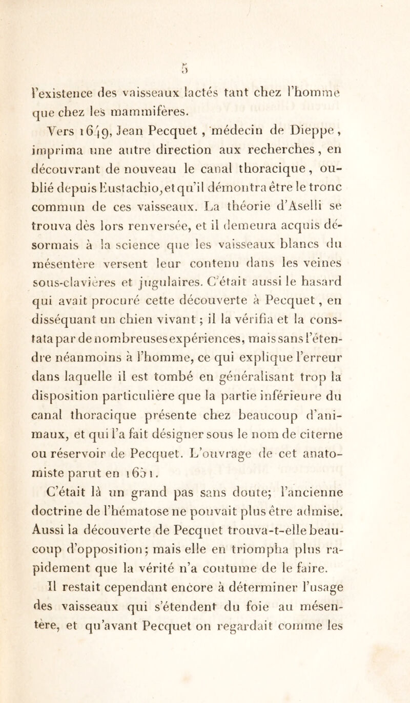 l'existence des vaisseaux lactés tant chez l’homme que chez les mammifères. Vers 1649, Jean Pecquet , médecin de Dieppe, imprima une autre direction aux recherches, en découvrant de nouveau le canal thoracique, ou- blié depuis Eustachio,et qu’il démontra être le tronc commun de ces vaisseaux. La théorie d’Àselli se trouva dès lors renversée, et il demeura acquis dé- sormais à la science que les vaisseaux blancs du mésentère versent leur contenu dans les veines sous-clavières et jugulaires. C'était aussi le hasard qui avait procuré cette découverte à Pecquet, en disséquant un chien vivant ; il la vérifia et la cons- tata par de nombreuses expériences, mais sans l’éten- dre néanmoins à l’homme, ce qui explique l’erreur dans laquelle il est tombé en généralisant trop la disposition particulière que la partie inférieure du canal thoracique présente chez beaucoup d’ani- maux, et qui l’a fait désigner sous le nom de citerne ou réservoir de Pecquet. L’ouvrage de cet anato- miste parut en 16à 1. C’était là un grand pas sans cloute; l’ancienne doctrine de l’hématose ne pouvait plus être admise. Aussi la découverte de Pecquet trouva-t-elle beau- coup d’opposition; mais elle en triompha plus ra- pidement que la vérité n’a coutume de le faire. Il restait cependant encore à déterminer l’usage des vaisseaux qui s’étendent du foie au mésen- tère, et qu’avant Pecquet on regardait comme les