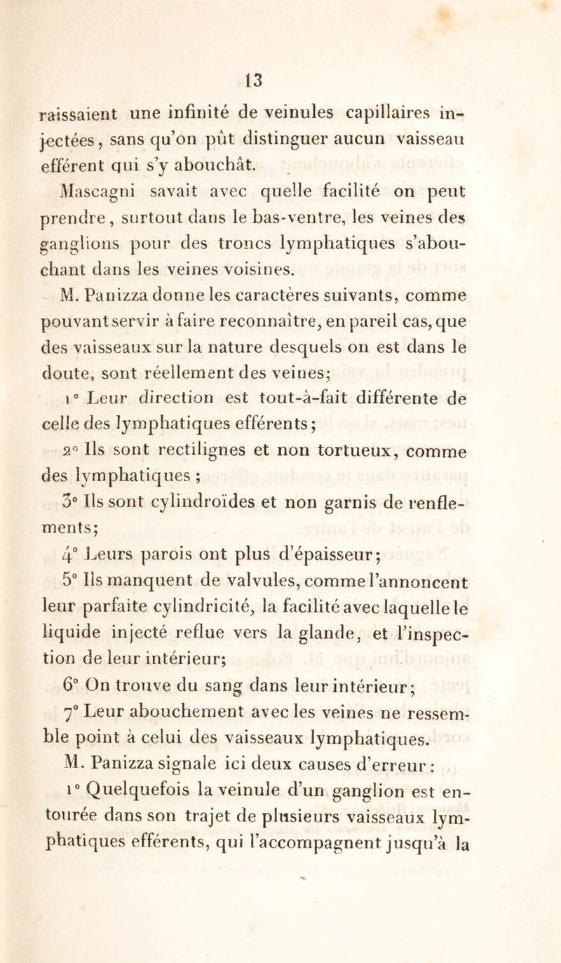 laissaient une infinité de veinules capillaires in- jectées, sans qu’on pût distinguer aucun vaisseau efférent qui s’y abouchât. M ascagni savait avec quelle facilité on peut prendre, surtout dans le bas-ventre, les veines des ganglions pour des troncs lymphatiques s’abou- chant dans les veines voisines. M. Panizza donne les caractères suivants, comme pouvant servir à faire reconnaître, en pareil cas, que des vaisseaux sur la nature desquels on est dans le doute, sont réellement des veines; î 0 Leur direction est tout-à-fait différente de celle des lymphatiques efférents ; 2° Ils sont rectilignes et non tortueux, comme des lymphatiques ; 3° Ils sont cylindroïdes et non garnis de renfle- ments; 4° Leurs parois ont plus d’épaisseur; 5° Ils manquent de valvules, comme l’annoncent leur parfaite cylindricité, la facilité avec laquelle le liquide injecté reflue vers la glande, et l’inspec- tion de leur intérieur; 6° On trouve du sang dans leur intérieur ; 7° Leur abouchement avec les veines ne ressem- ble point à celui des vaisseaux lymphatiques. M. Panizza signale ici deux causes d’erreur: i° Quelquefois la veinule d’un ganglion est en- tourée dans son trajet de plusieurs vaisseaux lym- phatiques efférents, qui l’accompagnent jusqu a la