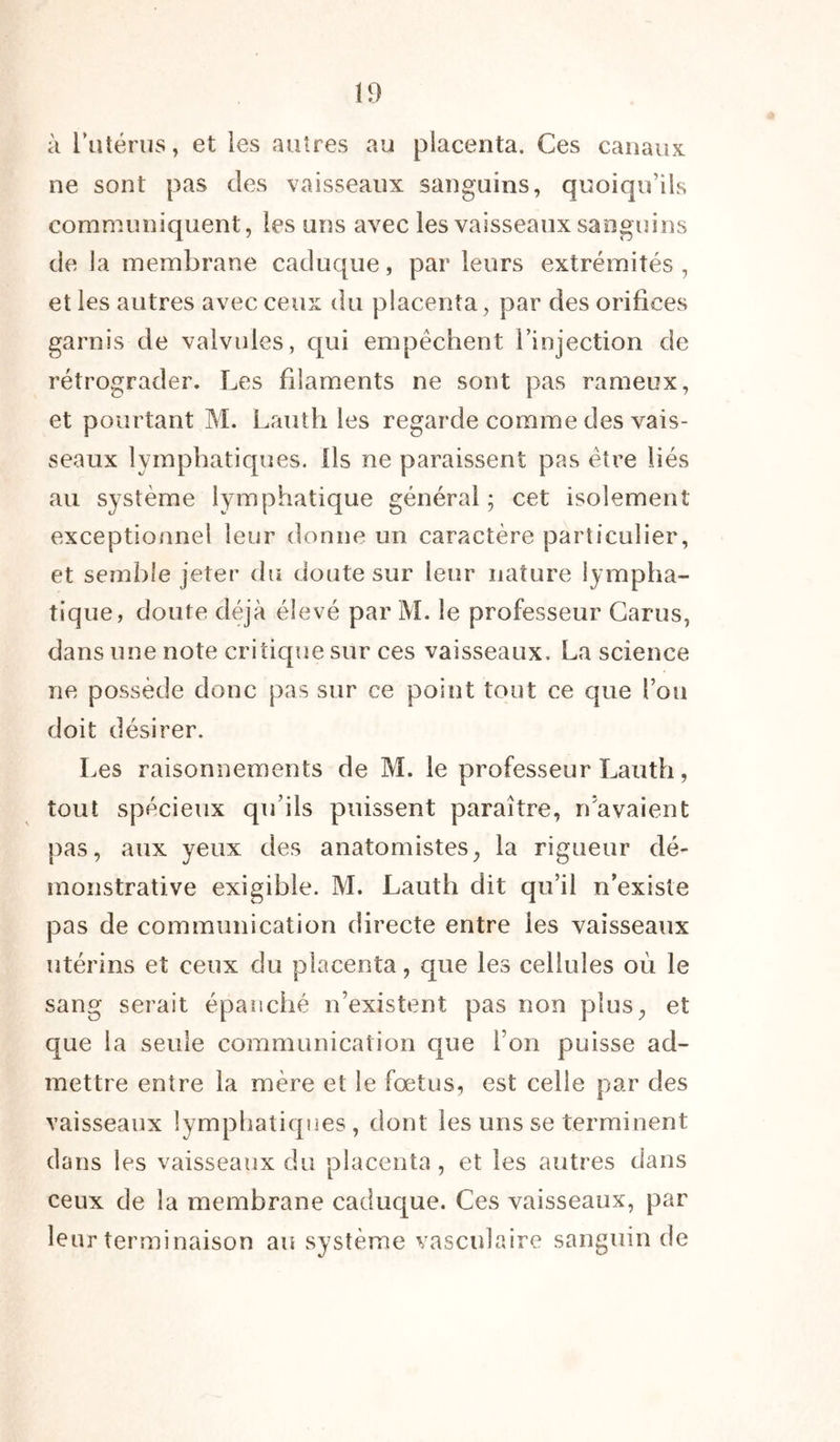 à l’utérus, et les autres au placenta. Ces canaux ne sont pas des vaisseaux sanguins, quoiqu’ils communiquent, les uns avec les vaisseaux sanguins de la membrane caduque, par leurs extrémités , et les autres avec ceux du placenta, par des orifices garnis de valvules, qui empêchent l’injection de rétrograder. Les filaments ne sont pas rameux, et pourtant M. Lauth les regarde comme des vais- seaux lymphatiques. Ils ne paraissent pas être liés au système lymphatique général ; cet isolement exceptionnel leur donne un caractère particulier, et semble jeter du doute sur leur nature lympha- tique, doute déjà élevé par M. le professeur Carus, dans une note critique sur ces vaisseaux. La science ne possède donc pas sur ce point tout ce que fou doit désirer. Les raisonnements de M. le professeur Lauth, tout spécieux qu’ils puissent paraître, n’avaient pas, aux yeux des anatomistes, la rigueur dé- monstrative exigible. M. Lauth dit qu’il n’existe pas de communication directe entre les vaisseaux utérins et ceux du placenta, que les cellules où le sang serait épanché n’existent pas non plus, et que la seule communication que l’on puisse ad- mettre entre la mère et le fœtus, est celle par des vaisseaux lymphatiques, dont les uns se terminent dans les vaisseaux du placenta , et les autres dans ceux de la membrane caduque. Ces vaisseaux, par leur terminaison au système vasculaire sanguin de