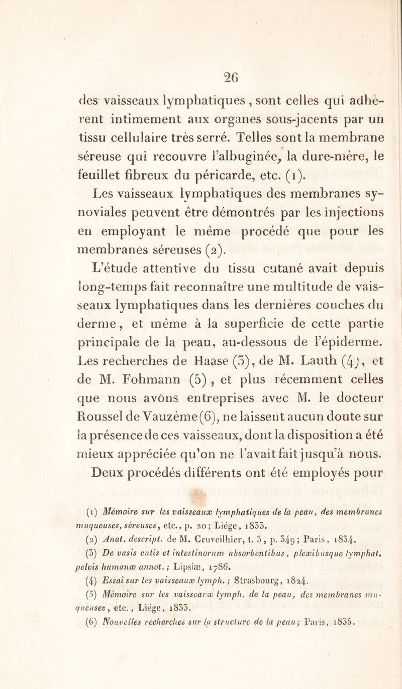 fies vaisseaux lymphatiques, sont celles qui adhè- rent intimement aux organes sous-jacents par un tissu cellulaire très serré. Telles sont la membrane séreuse qui recouvre l’albuginée,, la dure-mère, le feuillet fibreux du péricarde, etc. (1). Les vaisseaux lymphatiques des membranes sy- noviales peuvent être démontrés par les injections en employant le même procédé que pour les membranes séreuses (2). L’étude attentive du tissu cutané avait depuis long-temps fait reconnaître une multitude de vais- seaux lymphatiques dans les dernières couches du derme, et même à la superficie de cette partie principale de la peau, au-dessous de l’épiderme. Les recherches de Laase (5), de M. Lauth (Zjv\ et de M. Fohmann (5) , et plus récemment celles que nous avons entreprises avec M. le docteur Roussel de Vauzème(6), ne laissent aucun doute sur la présence de ces vaisseaux, dont la disposition a été mieux appréciée qu’on ne 1 avait fait jusqu’à nous. Deux procédés différents ont été employés pour (1) Mémoire sur les vaisseaux lymphatiques de la peau, des membranes muqueuses, séreuses, etc., p. 20; Liège, i855. (2) Anat. descript. de M. Cruveilhier, t. 3, p. 349; Paris, 1834. (3) De vasis cutis et intestinorum absorbentibus, plexibusque lymphat. pelvis humanæ annot. ; Lipsiæ, 1786. (4) Essai sur les vaisseaux lymph. ; Strasbourg, 1824. (5) Mémoire sur les vaisseaux lymph. de la peau, des membranes mu- queuses, etc., Liège, i833. (6) Nouvelles recherches sur la structure de la peau ; Paris, x855.