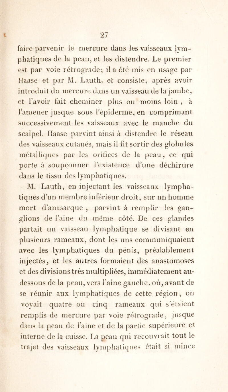 t T faire parvenir le mercure dans les vaisseaux lym- phatiques de la peau, et les distendre. Le premier est par voie rétrograde; il a été mis en usage par Haase et par M. Lauth, et consiste, après avoir introduit du mercure dans un vaisseau de la jambe, et l’avoir fait cheminer plus ou moins loin , à l’amener jusque sous l’épiderme, en comprimant successivement les vaisseaux avec le manche du scalpel. Haase parvint ainsi à distendre le réseau des vaisseaux cutanés, mais il fit sortir des globules métalliques par les orifices de la peau , ce qui porte à soupçonner l’existence d’une déchirure dans le tissu des lymphatiques. M. Lauth, en injectant les vaisseaux lympha- tiques d’un membre inférieur droit, sur un homme mort d’anasarque , parvint à remplir les gan- glions de laine du môme côté. De ces glandes partait un vaisseau lymphatique se divisant en plusieurs rameaux, dont les uns communiquaient avec les lymphatiques du pénis, préalablement injectés, et les autres formaient des anastomoses et des divisions très multipliées, immédiatement au- dessous de la peau, vers Faine gauche, où, avant de se réunir aux lymphatiques de cette région, on voyait quatre ou cinq rameaux qui s’étaient remplis de mercure par voie rétrograde, jusque dans la peau de Faine et de la partie supérieure et interne de la cuisse. La peau qui recouvrait tout le trajet des vaisseaux lymphatiques était si mince