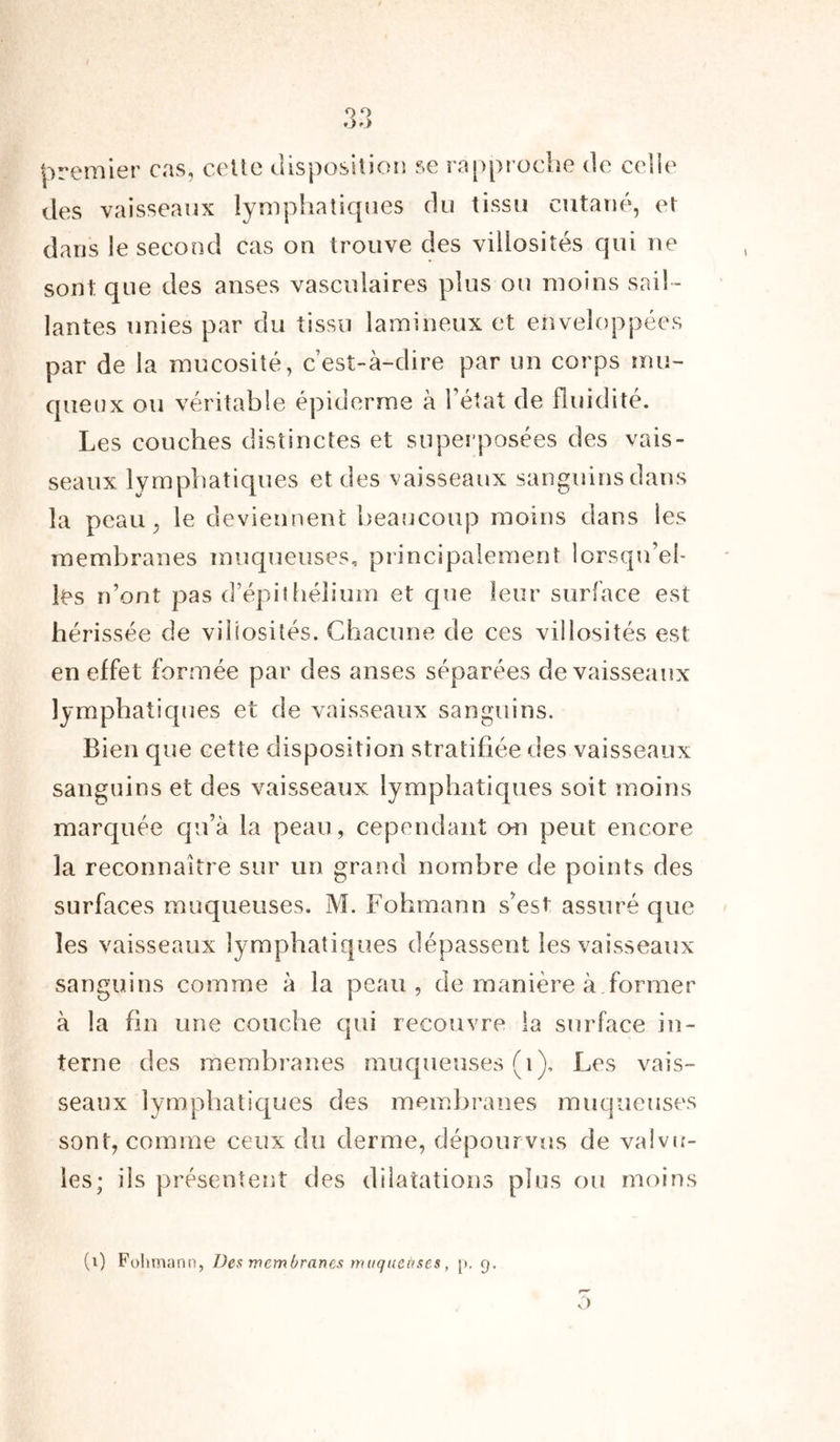 *->') premier cas, celte disposition se rapproche de celle des vaisseaux lymphatiques du tissu cutané, et dans le second cas on trouve des villosités qui ne sont que des anses vasculaires plus ou moins sail - lantes unies par du tissu lamineux et enveloppées par de la mucosité, c’est-à-dire par un corps mu- queux ou véritable épiderme à l’état de fluidité. Les couches distinctes et superposées des vais- seaux lymphatiques et des vaisseaux sanguins dans la peau, le deviennent beaucoup moins dans les membranes muqueuses, principalement lorsqu’el- les n’ont pas d’épithélium et que leur surface est hérissée de villosités. Chacune de ces villosités est en effet formée par des anses séparées de vaisseaux lymphatiques et de vaisseaux sanguins. Bien que cette disposition stratifiée des vaisseaux sanguins et des vaisseaux lymphatiques soit moins marquée qu’à la peau, cependant on peut encore la reconnaître sur un grand nombre de points des surfaces muqueuses. M. Fohmann s’est assuré que les vaisseaux lymphatiques dépassent les vaisseaux sanguins comme à la peau, de manière à former à la fin une couche qui recouvre la surface in- terne des membranes muqueuses (1), Les vais- seaux lymphatiques des membranes muqueuses sont, comme ceux du derme, dépourvus de valvu- les; ils présentent des dilatations plus ou moins o (i) Fohmann, Des membranes muqueuses, 9.