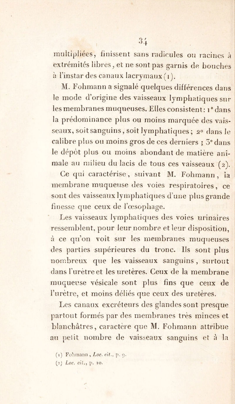 O r 3 . multipliées? finissent sans radicules ou racines a extrémités libres, et ne sont pas garnis de bouches à l’instar des canaux lacrymaux (1). M. Fohmann a signalé quelques différences dans le mode d’origine des vaisseaux lymphatiques sur les membranes muqueuses. Elles consistent : 10 dans la prédominance plus ou moins marquée des vais- seaux, soit sanguins, soit lymphatiques ; 2° dans le calibre plus ou moins gros de ces derniers ; 5° dans le dépôt plus ou moins abondant de matière ani- male au milieu du lacis de tous ces vaisseaux (2). Ce qui caractérise, suivant M. Fohmann, la membrane muqueuse des voies respiratoires, ce sont des vaisseaux lymphatiques d’une plus grande finesse que ceux de l’œsophage. Les vaisseaux lymphatiques des voies urinaires ressemblent, pour leur nombre et leur disposition, à ce qu’on voit sur les membranes muqueuses des parties supérieures du tronc. Ils sont plus nombreux que les vaisseaux sanguins , surtout dans l'urètre et les uretères. Ceux de la membrane muqueuse vésicale sont plus fins que ceux de l’urètre, et moins déliés que ceux des uretères. Les canaux excréteurs des glandes sont presque partout formés par des membranes très minces et blanchâtres, caractère que M. Fohmann attribue au pelit nombre de vaisseaux sanguins et à la (1) Fohmann , Loc. cit., p. 9. (?.j Loc. cit., p. 10.