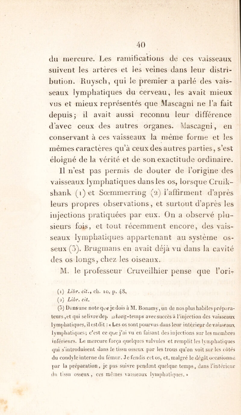 du mercure. Les ramifications de ces vaisseaux suivent les artères et les veines dans leur distri- bution. Ruysch, qui le premier a parlé des vais- seaux lymphatiques du cerveau, les avait mieux vus et mieux représentés que Mascagni ne l’a fait depuis, il avait aussi reconnu leur différence d'avec ceux des autres organes. Mascagni, en conservant à ces vaisseaux la même forme et les mêmes caractères qu’à ceux des autres parties, s’est éloigné de la vérité et de son exactitude ordinaire. il n’est pas permis de douter de l’origine des vaisseaux lymphatiques dans les os, lorsque Cruik- shank (i)et Sœmmerring (2) l’affirment d’après leurs propres observations, et surtout d’après les injections pratiquées par eux. On a observé plu- sieurs fois, et tout récemment encore, des vais- seaux lymphatiques appartenant au système os- seux (7>). Brugmans en avait déjà vu dans la cavité des os longs, chez les oiseaux. M. le professeur Cruveilhier pense que l’orir (1) Libr. cil.y ch. 10, p. (2) Libr. cit. (3) Dans une note que je dois à M. Bonamy,un de nos plus habiles prépara- teurs,et qui sel’ivredep ^long-temps avecsuccès à l’injection des vaisseaux lymphatiques, ilestdit : a Les os sontpourvus dans leur intérieur de vaisseaux lymphatiques; c’est ce que j'ai vu en faisant des injections sur les membres inférieurs. Le mercure força quelques valvules et remplit les lymphatiques qui s’introduisent dans le tissu osseux par les trous qu’on voit sur les cotés du condyle interne du fémur. Je fendis cet os, et, malgré le dégât occasionne par la préparation, je pus suivre pendant quelque temps, dans l’intérieur du tissu osseux, ces mêmes vaisseaux lymphatiques. »