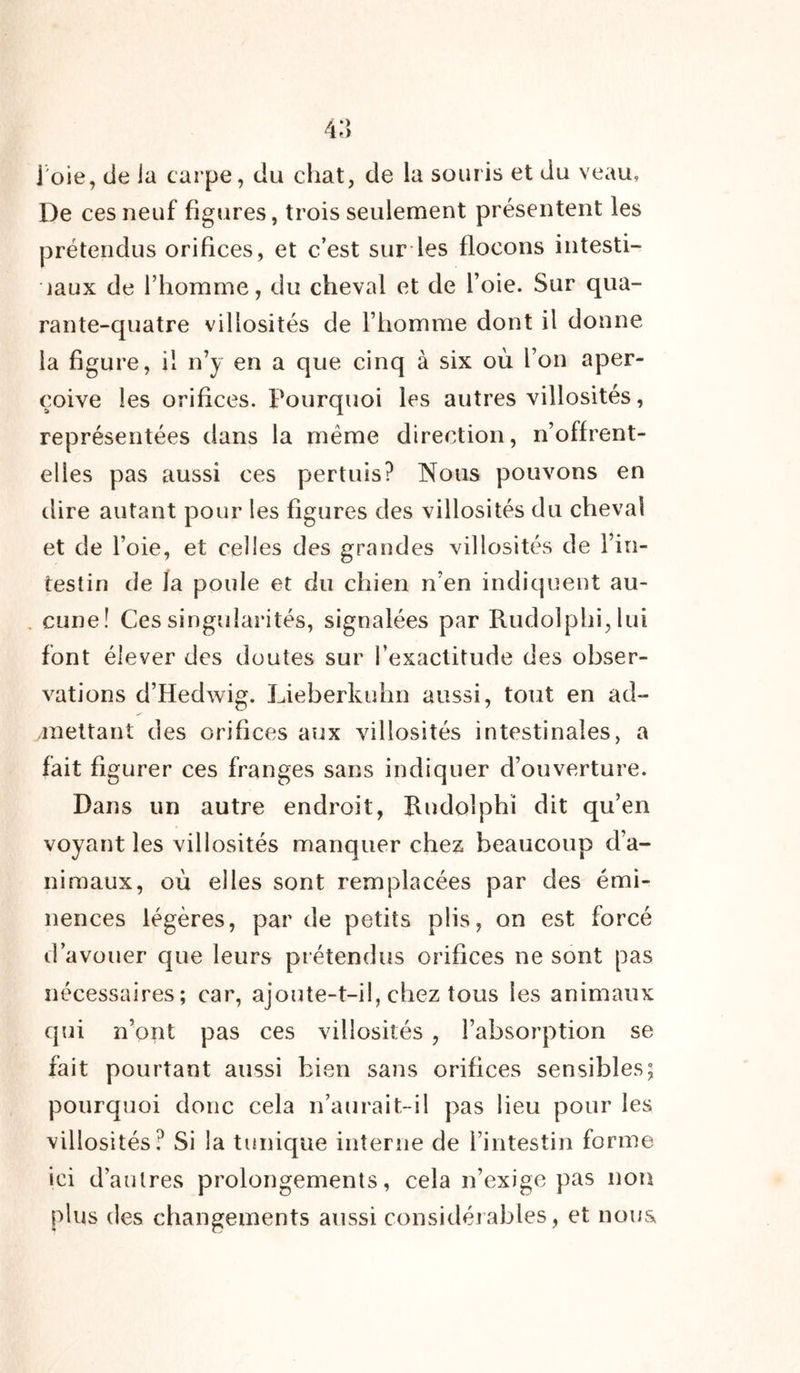 De ces neuf figures, trois seulement présentent les prétendus orifices, et c’est sur les flocons intesti- naux de l’homme, du cheval et de l’oie. Sur qua- rante-quatre villosités de l’homme dont il donne la figure, il n’y en a que cinq à six où l’on aper- çoive les orifices. Pourquoi les autres villosités, représentées dans la meme direction, n’offrent- elles pas aussi ces pertuis? Nous pouvons en dire autant pour les figures des villosités du cheval et de l’oie, et celles des grandes villosités de l’in- testin de la poule et du chien n’en indiquent au- cune! Ces singularités, signalées par Rudolphi,lui font élever des doutes sur l’exactitude des obser- vations d’Hedwig. Lieberluihn aussi, tout en ad- mettant des orifices aux villosités intestinales, a fait figurer ces franges sans indiquer d’ouverture. Dans un autre endroit, Rndoîphï dit qu’en voyant les villosités manquer chez beaucoup d’a- nimaux, où elles sont remplacées par des émi- nences légères, par de petits plis, on est forcé d’avouer que leurs prétendus orifices ne sont pas nécessaires; car, ajoute-t-il, chez tous les animaux qui n’ont pas ces villosités , l’absorption se fait pourtant aussi bien sans orifices sensibles; pourquoi donc cela n’aurait-il pas lieu pour les villosités? Si la tunique interne de l’intestin forme ici d’autres prolongements, cela n’exige pas non plus des changements aussi considérables, et nous