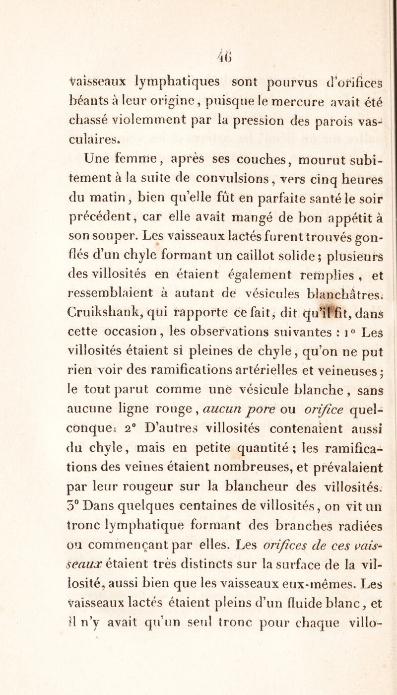 Vaisseaux lymphatiques sont pourvus d’orifices béants à leur origine, puisque le mercure avait été chassé violemment par la pression des parois vas- culaires. Une femme, après ses couches, mourut subi- tement à la suite de convulsions, vers cinq heures du matin, bien quelle fût en parfaite santé le soir précédent, car elle avait mangé de bon appétit à son souper. Les vaisseaux lactés furent trouvés gon- flés d’ un chyle formant un caillot solide ; plusieurs des villosités en étaient également remplies, et ressemblaient à autant de vésicules blanchâtres. Cruikshank, qui rapporte ce fait, dit qu’il fit, dans cette occasion, les observations suivantes : i° Les villosités étaient si pleines de chyle, qu’on ne put rien voir des ramifications artérielles et veineuses 5 le tout parut comme une vésicule blanche, sans aucune ligne rouge , aucun pore ou orifice queî- conque« 20 D’autres villosités contenaient aussi du chyle, mais en petite quantité ; les ramifica- tions des veines étaient nombreuses, et prévalaient par leur rougeur sur la blancheur des villosités. 5° Dans quelques centaines de villosités, on vit un tronc lymphatique formant des branches radiées ou commençant par elles. Les orifices de ces vais- seaux étaient très distincts sur la surface de la vil- losité, aussi bien que les vaisseaux eux-mêmes. Les vaisseaux lactés étaient pleins d’un fluide blanc, et il n’y avait qu’un seul tronc pour chaque villo-