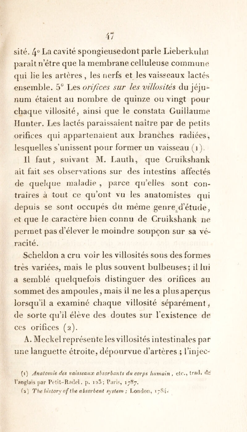 site. 4° La cavité spongieusedont parie Lîeberkuhn paraît n’ëtre que la membrane celluleuse commune qui lie les artères , les nerfs et les vaisseaux lactés ensemble. 5° Les orifices sur les villosités du jéju- num étaient au nombre de quinze ou vingt pour chaque villosité, ainsi que le constata Guillaume îîunter. Les lactés paraissaient naître par de petits orifices qui appartenaient aux branches radiées, lesquelles s’unissent pour former un vaisseau (1), Il faut, suivant M. Lauth, que Cruikshank ait fait ses observations sur des intestins affectés de quelque maladie , parce qu’elles sont con- traires à tout ce qu’ont vu les anatomistes qui depuis se sont occupés dit meme genre.d’étude, et que le caractère bien connu de Gruikshank ne permet pas d’élever le moindre soupçon sur sa vé- racité. Scheldon a cru voir les villosités sous des formes très variées, mais le plus souvent bulbeuses; il lui a semblé quelquefois distinguer des orifices au sommet des ampoules, mais il ne les a plus aperçus lorsqu'il a examiné chaque villosité séparément * de sorte qu’il élève des doutes sur l’existence de ces orifices (2). A. Meckel représente les villosités intestinales par une languette étroite, dépourvue d’artères ; l’injec- (1) Anatomie des vaisseaux absorbants du corps humain , etr., trad, de l’anglais par Petit-Radel, p. 123; Paris, 1787. (a) The history of tlie absorbent System ; London, 1784*