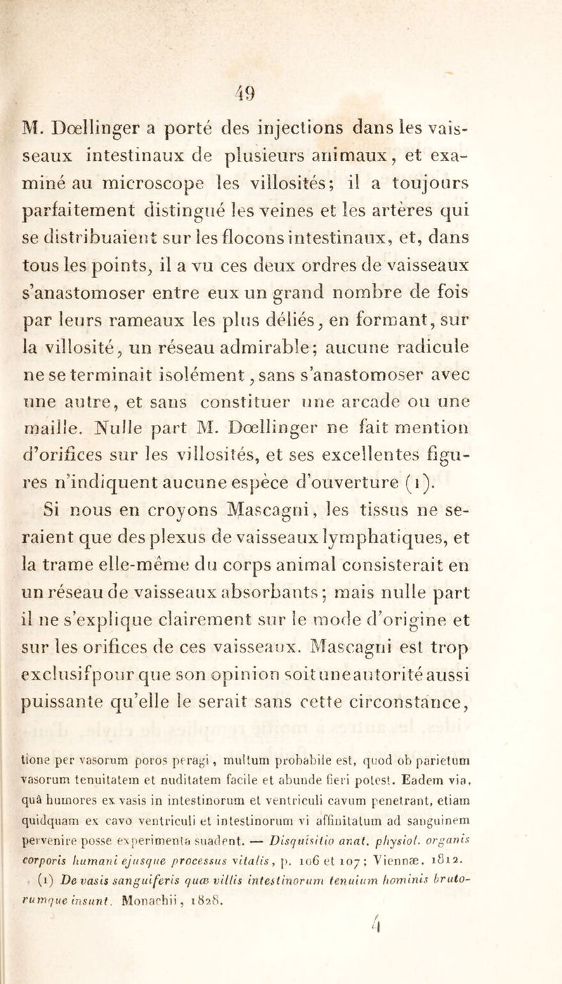 M. Dœllinger a porté des injections dans les vais- seaux intestinaux de plusieurs animaux, et exa- miné au microscope les villosités; il a toujours parfaitement distingué les veines et les artères qui se distribuaient sur les flocons intestinaux, et, dans tous les points, il a vu ces deux ordres de vaisseaux s’anastomoser entre eux un grand nombre de fois par leurs rameaux les plus déliés, en formant, sur la villosité, un réseau admirable ; aucune radicule ne se terminait isolément, sans s’anastomoser avec une autre, et sans constituer une arcade ou une maille. Nulle part M. Dœllinger ne fait mention d’orifices sur les villosités, et ses excellentes figu- res n’indiquent aucune espèce d’ouverture (i). Si nous en croyons Mascagni, les tissus ne se- raient que des plexus de vaisseaux lymphatiques, et la trame elle-même du corps animal consisterait en un réseau de vaisseaux absorbants ; mais nulle part il ne s’explique clairement sur le mode d’origine et sur les orifices de ces vaisseaux. Mascagni est trop exclusifpour que son opinion soituneautoritéaussi puissante qu’elle le serait sans cette circonstance, tione per vasorum poros peragi, multuni probabüe est, quod ob parietum vasorum tenuitatein et nuditatem facile et abunde fieri polest. Eadem via, quâ huinores ex. vasis in intestinorum et ventriculi cavum pénétrant, etiain quidquain ex cavo ventriculi et intestinorum vi affinitatum ad sanguinem pervenire posse expérimenta suadent. — Disquixiiio ar.al. physiol. organis corporis humani ejnsque processus xitatis, p. 106 et 107; Viennæ, 1812. (1) De vasis sanguiferis quævillis intestinorum tenuium hominis bruto- rutnque insunt. Monachii, 1828. f. ‘I