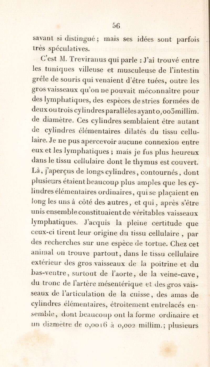 savaut si distingué ; mais ses idées sont parfois très spéculatives. C est M. Treviranus qui parle : J’ai trouvé entre les tuniques villeuse et musculeuse de l’intestin grêle de souris qui venaient d’être tuées, outre les gros vaisseaux qu’on ne pouvait méconnaître pour des lymphatiques, des espèces destries formées de deux ou trois cylindres parallèles ayant o,oo3millim. de diamètre. Ces cylindres semblaient être autant ue cylindres élémentaires dilatés du tissu cellu- laire. Je ne pus apercevoir aucune connexion entre eux et les lymphatiques ; mais je fus plus heureux dans le tissu cellulaire dont le thymus est couvert. Là, j aperçus de longs cylindres, contournés, dont plusieurs étaient beaucoup plus amples que les cy- lindres élémentaires ordinaires, qui se plaçaient en long les uns à côté des autres, et qui, après s’être unis ensemble constituaient de véritables vaisseaux lymphatiques. J’acquis la pleine certitude que ceux-ci tirent leur origine du tissu cellulaire , par des recherches sur une espèce de tortue. Chez cet animal on trouve partout, dans le tissu cellulaire extérieur des gros vaisseaux de la poitrine et du bas-ventre, surtout de l’aorte, de la veine-cave, du tronc de l’artère mésentérique et des gros vais- seaux de l’articulation de la cuisse, des amas de cylindres élémentaires, étroitement entrelacés en- semble, dont beaucoup ont la forme ordinaire et un diamètre de 0,0016 à 0,002 miilim.; plusieurs