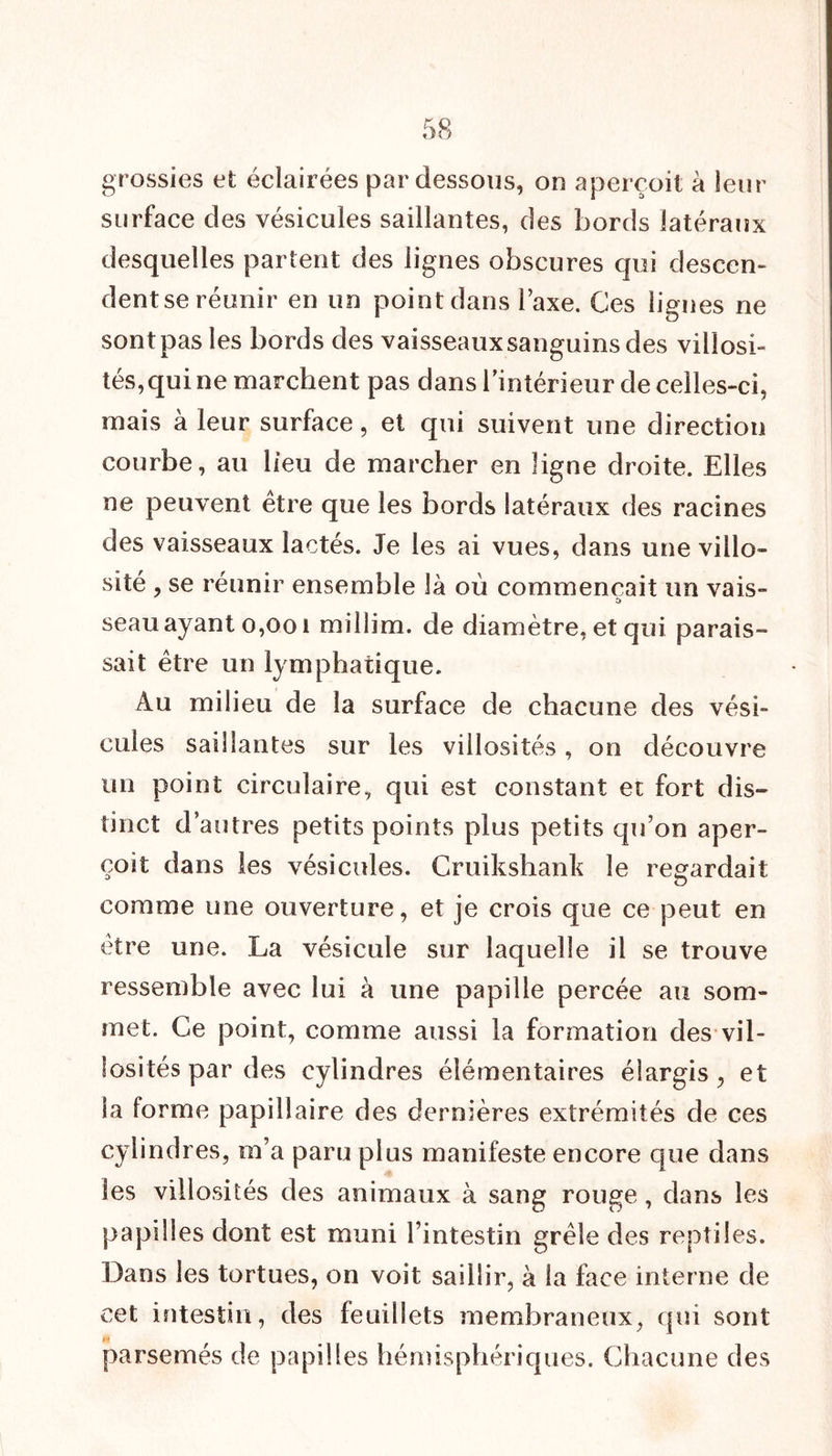 grossies et éclairées par dessous, on aperçoit à leur surface des vésicules saillantes, des bords latéraux desquelles partent des lignes obscures qui desccn- dentse réunir en un point dans l’axe. Ces lignes ne sont pas les bords des vaisseaux sanguins des villosi- tés, qui ne marchent pas dans l’intérieur de celles-ci, mais à leur surface, et qui suivent une direction courbe, au lieu de marcher en ligne droite. Elles ne peuvent être que les bords latéraux des racines des vaisseaux lactés. Je les ai vues, dans une villo- sité , se réunir ensemble là où commençait un vais- c> seau ayant 0,001 millim. de diamètre, et qui parais- sait être un lymphatique. Au milieu de la surface de chacune des vési- cules saillantes sur les villosités, on découvre un point circulaire, qui est constant et fort dis- tinct d’autres petits points plus petits qu’on aper- çoit dans les vésicules. Cruikshank le regardait comme une ouverture, et je crois que ce peut en être une. La vésicule sur laquelle il se trouve ressemble avec lui à une papille percée au som- met. Ce point, comme aussi la formation des vil- losités par des cylindres élémentaires élargis, et la forme papillaire des dernières extrémités de ces cylindres, m’a paru plus manifeste encore que dans les villosités des animaux à sang rouge, dans les papilles dont est muni l’intestin grêle des reptiles. Dans les tortues, on voit saillir, à la face interne de cet intestin, des feuillets membraneux, qui sont parsemés de papilles hémisphériques. Chacune des