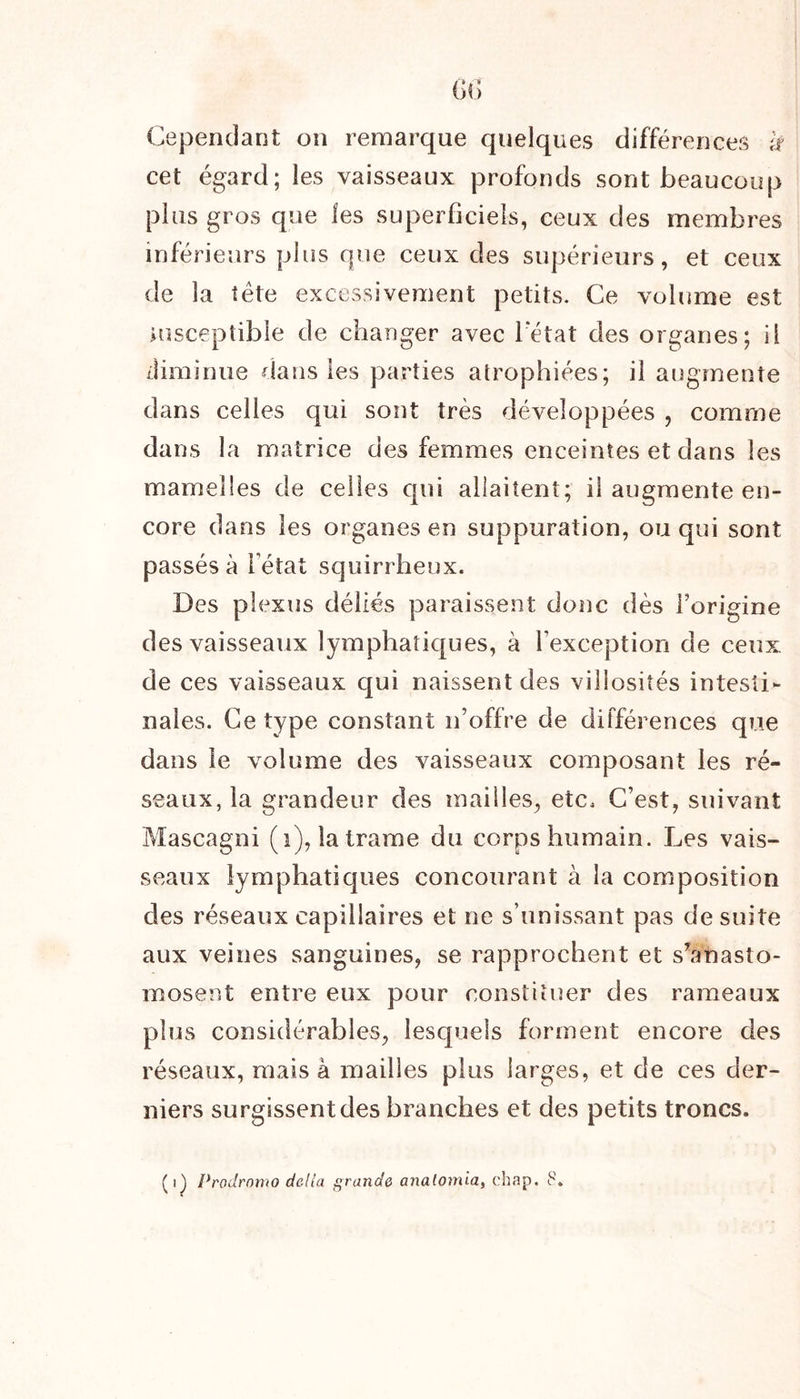 Cependant on remarque quelques différences li cet égard; les vaisseaux profonds sont beaucoup plus gros que les superficiels, ceux des membres inférieurs plus que ceux des supérieurs, et ceux de la tète excessivement petits. Ce volume est susceptible de changer avec l'état des organes; il diminue dans les parties atrophiées; il augmente dans celles qui sont très développées , comme dans la matrice des femmes enceintes et dans les mamelles de celles qui allaitent; il augmente en- core dans les organes en suppuration, ou qui sont passés à Fétat squirrheux. Des plexus déliés paraissent donc dès forigine des vaisseaux lymphatiques, à l’exception de ceux de ces vaisseaux qui naissent des villosités intesti- nales. Ce type constant n’offre de différences que dans le volume des vaisseaux composant les ré- seaux, la grandeur des mailles, etc. C’est, suivant Mascagni (1), la trame du corps humain. Les vais- seaux lymphatiques concourant à la composition des réseaux capillaires et ne s’unissant pas de suite aux veines sanguines, se rapprochent et s’anasto- mosent entre eux pour constituer des rameaux plus considérables, lesquels forment encore des réseaux, mais à mailles plus larges, et de ees der- niers surgissent des branches et des petits troncs. (q Prodromo dc.Ua grande analomia, ehap, 8.