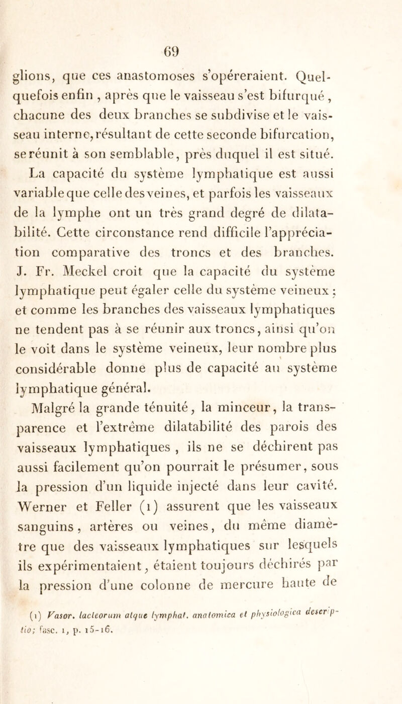 glions, que ces anastomoses s’opéreraient. Quel- quefois enfin , après que le vaisseau s’est bifurqué , chacune des deux branches se subdivise et le vais- seau interne,résultant de cette seconde bifurcation, se réunit à son semblable, près duquel il est situé. La capacité du système lymphatique est aussi variable que celle des veines, et parfois les vaisseaux de la lymphe ont un très grand degré de dilata- bilité. Cette circonstance rend difficile l’apprécia- tion comparative des troncs et des branches. J. Fr. Meckel croit que la capacité du système lymphatique peut égaler celle du système veineux ; et comme les branches des vaisseaux lymphatiques ne tendent pas à se réunir aux troncs, ainsi qu’on le voit dans le système veineux, leur nombre plus considérable donne plus de capacité an système lymphatique général. Malgré la grande ténuité, la minceur, la trans- parence et l’extrême dilatabilité des parois des vaisseaux lymphatiques , ils ne se déchirent pas aussi facilement qu’on pourrait le présumer, sous la pression d’un liquide injecté dans leur cavité. Werner et Feller (i) assurent que les vaisseaux sanguins, artères ou veines, du même diamè- tre que des vaisseaux lymphatiques sur lesquels ils expérimentaient, étaient toujours déchirés par la pression d’une colonne de mercure haute de (i) Vasor. lacleorum atc/uc lymphat. analomica et physlologica (Jescr p- tio; fasc. 1, p. 15-x6.