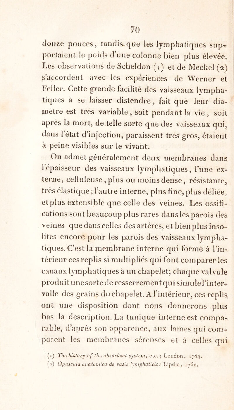 douze pouces, tandis-que les lymphatiques sup- portaient le poids d’une colonne bien plus élevée. Les observations de Scheidon (j) et de Meckel (2) s accordent avec les expériences de Werner et Feller. Cette grande facilité des vaisseaux lympha- tiques à se laisser distendre, fait que leur dia- mètre est très variable, soit pendant la vie, soit après la mort, de telle sorte que des vaisseaux qui, dans l’état d’injection, paraissent très gros, étaient à peine visibles sur le vivant. On admet généralement deux membranes dans l’épaisseur des vaisseaux lymphatiques, l’une ex- terne, celluleuse, plus ou moins dense, résistante^ très élastique j l’autre interne, plus fine, plus déliée, et plus extensible que celle des veines. Les ossifi- cations sont beaucoup plus rares dans les parois des veines que dans celles des artères, et bien plus inso- lites encore pour les parois des vaisseaux lympha- tiques. C’est la membrane interne qui forme à l’in- térieur ces replis si multipliés qui font comparer les canaux lymphatiques à un chapelet; chaque valvule produit unesorte de resserremenîqui simulel’inter- valle des grains du chapelet. A l’intérieur, ces replis ont une disposition dont nous donnerons plus bas la description. La tunique interne est compa- rable, d’après son apparence, aux lames qui com- posent les membranes séreuses et à celles qui (1) The hislory of ihc absorbent System, elc. ; London , ijS/j (3) Opuscula anatomlca de oasis lymphaticis ; Lipsiæ, 1760.