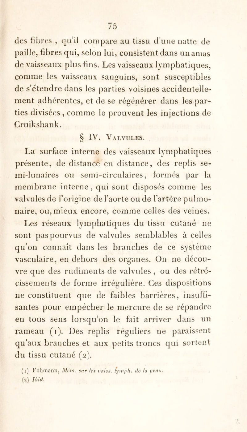 des fibres , qu’il compare au tissu d une natte de paille, fibres qui, selon lui, consistent dans un amas de vaisseaux plus fins. Les vaisseaux lymphatiques, comme les vaisseaux sanguins, sont susceptibles de s’étendre dans les parties voisines accidentelle- ment adhérentes, et de se régénérer dans les par- ties divisées, comme le prouvent les injections de Cruikshank. § IV. Valvules. La surface interne des vaisseaux lymphatiques présente, de distance en distance, des replis se- mi-lunaires ou semi-circulaires, formés par la membrane interne, qui sont disposés comme les valvules de l’origine de l’aorte ou de Fartère pulmo- naire, ou, mieux encore, comme celles des veines. Les réseaux lymphatiques du tissu cutané ne sont pas pourvus de valvules semblables à celles qu’on connaît dans les branches de ce système vasculaire, en dehors des organes. On ne décou- vre que des rudiments de valvules , ou des rétré- cissements de forme irrégulière. Ces dispositions ne constituent que de faibles barrières, insuffi- santes pour empêcher le mercure de se répandre en tous sens lorsqu’on le fait arriver dans un rameau (1). Des replis réguliers ne paraissent qu’aux branches et aux petits troncs qui sortent du tissu cutané (2). (l) Fohmann, Mcw. sur les voiss. lymph. de la peau. (a) Ibid.