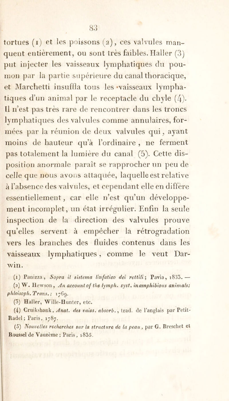 tortues (i) et les poissons (2), ces valvules man- quent entièrement, ou sont très faibles. Haller (3) put injecter les vaisseaux lymphatiques du pou- mon par la partie supérieure du canal thoracique, et Marchetti insuffla tons les «vaisseaux lympha- tiques d’un animal par le réceptacle du chyle (4). Il 11’est pas très rare de rencontrer dans les troncs lymphatiques des valvules comme annulaires, for- mées par la réunion de deux valvules qui, ayant moins de hauteur qu’à l’ordinaire , ne ferment pas totalement la lumière du canal (5). Cette dis- position anormale paraît se rapprocher un peu de celle que nous avons attaquée, laquelle est relative à l’absence des valvules, et cependant elle en diffère essentiellement, car elle n’est qu’un développe- ment incomplet, un état irrégulier. Enfin la seule inspection de la direction des valvules prouve qu’elles servent à empêcher la rétrogradation vers les branches des fluides contenus dans les vaisseaux lymphatiques, comme le veut Dar- win. (1) Panizza , Sopra il sistema. linfatico dei rettili; Pavia, i835.— (2) W. H< ^wson , An accountof the tymph. syst. inamphibious animais; phloisoph. Trans. ; 1769. (3) Haller, Wille-Hunter, etc. (4) Cruikshank, Anat. des vaiss. absorbIrad. de l’anglais par Petit- Radel ; Paris, 1787. (5) Nouvelles recherches sur la structure de la peau , par G, Breschet et Roussel de Vauzème ; Paris, iS35.