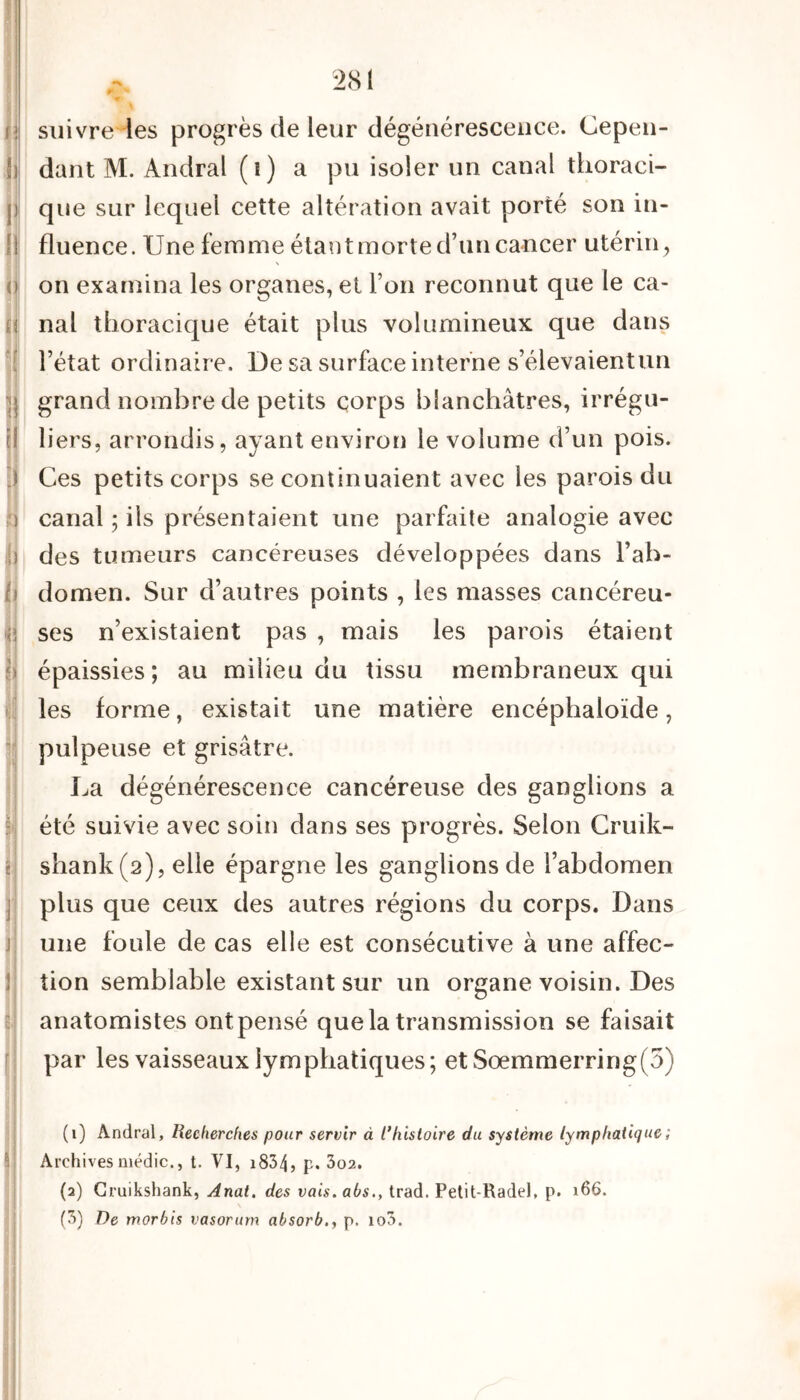 f] il I » 0 f ’! II 2 3 J ') ii b j • < Si I. I j r suivre les progrès de leur dégénérescence. Cepen- dant M. Andral (î) a pu isoler un canal thoraci- que sur lequel cette altération avait porté son in- fluence. Une femme étant morte d’un cancer utérin , on examina les organes, et l’on reconnut que le ca- nal thoracique était plus volumineux que dans l’état ordinaire. De sa surface interne s’élevaientun grand nombre de petits corps blanchâtres, irrégu- liers, arrondis, ayant environ le volume d’un pois. Ces petits corps se continuaient avec les parois du canal ; iis présentaient une parfaite analogie avec des tumeurs cancéreuses développées dans l’ab- domen. Sur d’autres points , les masses cancéreu- ses n’existaient pas , mais les parois étaient épaissies ; au milieu du tissu membraneux qui les forme, existait une matière encéphaloïde, pulpeuse et grisâtre. La dégénérescence cancéreuse des ganglions a été suivie avec soin dans ses progrès. Selon Cruik- shank(2), elle épargne les ganglions de l’abdomen plus que ceux des autres régions du corps. Dans une foule de cas elle est consécutive à une affec- tion semblable existant sur un organe voisin. Des anatomistes ontpensé que la transmission se faisait par les vaisseaux lymphatiques; et Sœmmerring(3) (1) Andral, Recherches pour servir à /’histoire du système lymphatique ; Archives médic., t. VI, 1834, p. 3o2. (2) Cruikshank, Anat. des vais.abs., trad. Petit-Radel, p. 166.