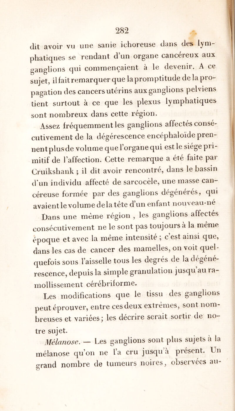 dit avoir vu une sanie iehoreuse dans des lym- phatiques se rendant d’un organe cancéreux aux ganglions qui commençaient à le devenir. A ce sujet, il lait remarquer que la promptitude de la pro- pagation des cancers utérins aux ganglions pelviens tient surtout à ce que les plexus lymphatiques sont nombreux dans cette région. Assez fréquemment les ganglions affectés consé- cutivement de la dégérescence encéphaloïde pren- nent plus de volume que l’organe qui est le siège pri- mitif de l’affection. Cette remarque a été faite par Cruikshank ; il dit avoir rencontré, dans le bassin d’un individu affecté de sarcocèle, une masse can- céreuse formée par des ganglions dégénérés, qui avaientle volume delà tête d’un enfant nouveau-né Dans une même région , les ganglions affectés consécutivement ne le sont pas toujours à la même époque et avec la même intensité ; c’est ainsi que, dans les cas de cancer des mamelles, on voit quel- quefois sous l’aisselle tous les degrés de la dégéné- rescence, depuis la simple granulation jusqu’au ra- mollissement cérébriforme. Les modifications que le tissu des ganglions peut éprouver, entre ces deux extrêmes, sont nom- breuses et variées; les décrire serait sortir de no- tre sujet. Mélanose. — Les ganglions sont plus sujets à la mélanose qu’on ne l’a cru jusqu a présent. Un grand nombre de tumeurs noires, observées au-