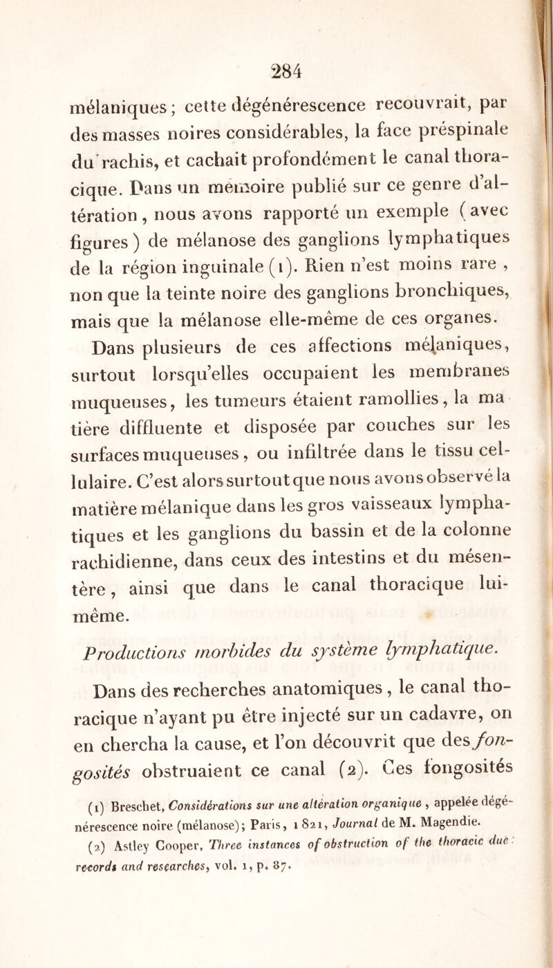 mélaniques; cette dégénérescence recouvrait, par des masses noires considérables, la face prespinale du rachis, et cachait profondément le canal thora- cique. Dans un mémoire publié sur ce genre d’al- tération , nous avons rapporté un exemple ( avec figures) de mélanose des ganglions lymphatiques de la région inguinale (1). Rien n’est moins rare , non que la teinte noire des ganglions bronchiques, mais que la mélanose elle-même de ces organes. Dans plusieurs de ces affections mécaniques, surtout lorsqu’elles occupaient les membranes muqueuses, les tumeurs étaient ramollies, la ma hère diffluente et disposée par couches sur les surfaces muqueuses, ou infiltrée dans le tissu cel- lulaire. C’est alors surtout que nous avons observé la matière mélanique dans les gros vaisseaux lympha- tiques et les ganglions du bassin et de la colonne rachidienne, dans ceux des intestins et du mésen- tère , ainsi que dans le canal thoracique lui- même. Productions morbides du système lymphatique. Dans des recherches anatomiques , le canal tho- racique n’ayant pu être injecté sur un cadavre, on en chercha la cause, et l’on découvrit que des fon- gosités obstruaient ce canal (2). Ces fongosités (1) Breschet, Considérations sur une altération organique , appelée dégé- nérescence noire (mélanose); Paris, 1 S21, Journal de M. Magendie. (2) Astley Cooper, Three instances of obstruction of the thoracic due records and researches, vol. 1, p. 87.