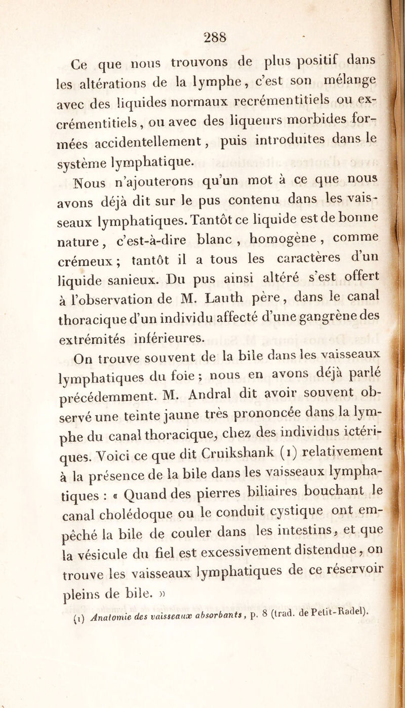 Ce que nous trouvons de plus positil dans les altérations de la lymphe, cest son mélange avec des liquides normaux recrémentitiels ou ex- crémentitiels, ou avec des liqueurs morbides for- mées accidentellement, puis introduites dans le système lymphatique. Nous n’ajouterons qu’un mot à ce que nous avons déjà dit sur le pus contenu dans les vais- seaux lymphatiques. Tantôt ce liquide est de bonne nature, c’est-à-dire blanc , homogène , comme crémeux ; tantôt il a tous les caractères cl un liquide sanieux. Du pus ainsi altéré s’est offert à l’observation de M. Lauth père, dans le canal thoracique d’un individu affecté d’une gangrène des extrémités inférieures. On trouve souvent de la bile dans les vaisseaux lymphatiques du foie ; nous en avons déjà parlé précédemment. M. Andral dit avoir souvent ob- servé une teinte jaune très prononcée dans la lym- phe du canal thoracique, chez des individus icteii- ques. Voici ce que dit Cruikshank (i) relativement à la présence de la bile dans les vaisseaux lympha- tiques : « Quand des pierres biliaires bouchant le canal cholédoque ou le conduit cystique ont em- pêché la bile de couler dans les intestins, et que la vésicule du fiel est excessivement distendue, on trouve les vaisseaux lymphatiques de ce réservoir pleins de bile. » (i) Anatomie des vaisseaux absorbants, p. 8 (trad. dePelit-Radel).