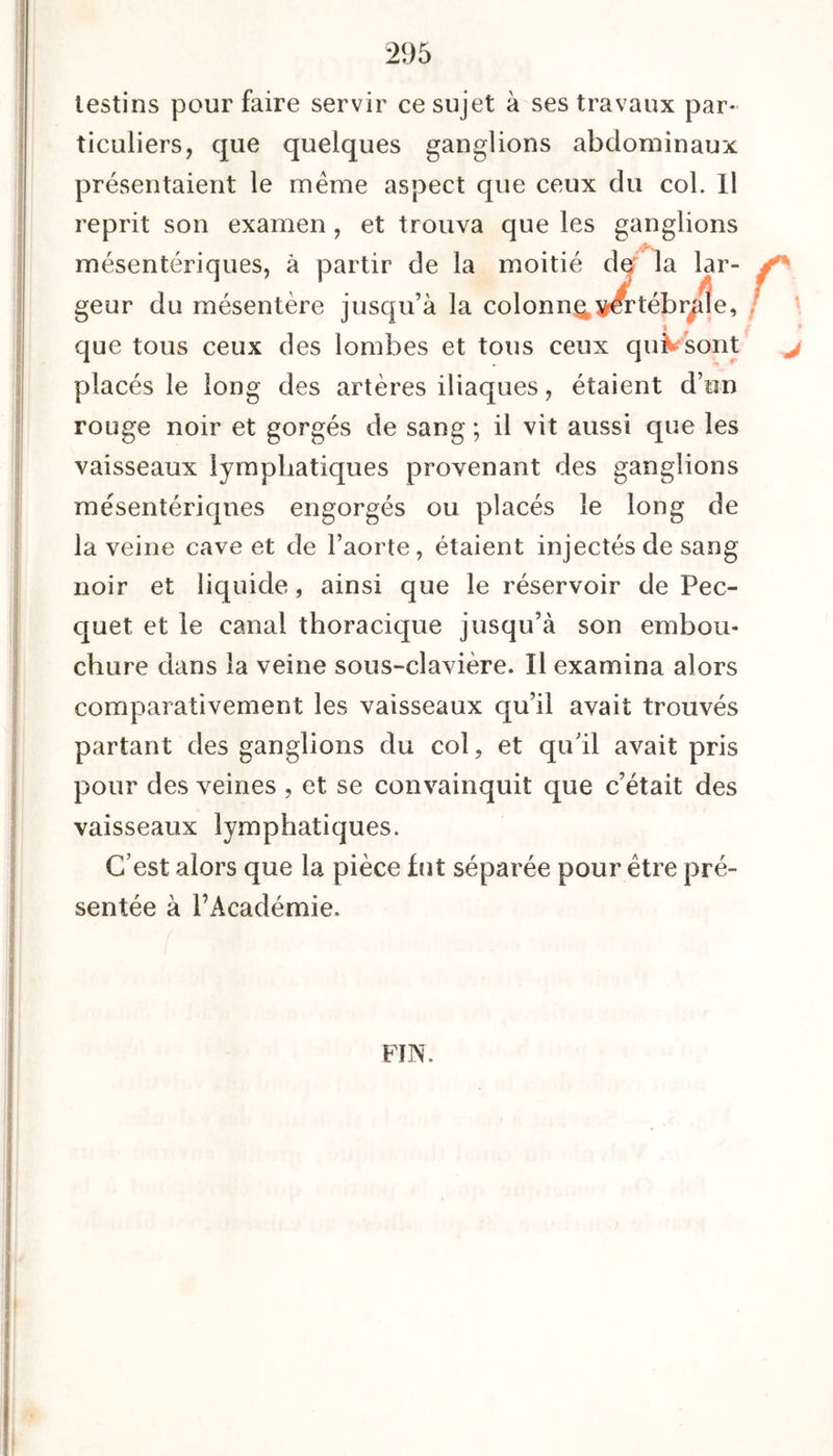 testins pour faire servir ce sujet à ses travaux par- ticuliers, que quelques ganglions abdominaux présentaient le meme aspect que ceux du col. Il reprit son examen , et trouva que les ganglions mésentériques, à partir de la moitié def la lar- geur du mésentère jusqu’à la colonn^y^rtébr^tîe, que tous ceux des lombes et tous ceux quVsont placés le long des artères iliaques, étaient d’un rouge noir et gorgés de sang ; il vit aussi que les vaisseaux lymphatiques provenant des ganglions mésentériques engorgés ou placés le long de la veine cave et de l’aorte, étaient injectés de sang noir et liquide, ainsi que le réservoir de Pec- quet et le canal thoracique jusqu’à son embou- chure dans la veine sous-clavière. Il examina alors comparativement les vaisseaux qu’il avait trouvés partant des ganglions du col, et qu’il avait pris pour des veines , et se convainquit que c’était des vaisseaux lymphatiques. C’est alors que la pièce fut séparée pour être pré- sentée à l’Académie. FIN.