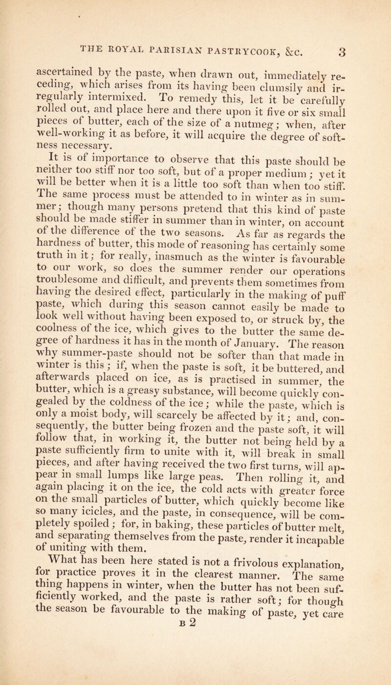 asceitained by the paste, when drawn out, immediately re- ceding, which arises from its having been clumsily and ir- regularly intermixed. To remedy this, let it be‘ carefully rolled out, and place here and there upon it five or six small pieces of butter, each of the size of a nutmeg; when, after well-w 01 king it as before, it will acquire the degree of soft- ness necessary. It is of importance to observe that this paste should be neither too stiff nor too soft, but of a proper medium ; yet it will be better when it is a little too soft than when too stiff. I he same process must be attended to in winter as in sum- mer; though many persons pretend that this kind of paste s aouId be made stiffer in summer than in winter, on account of the diffei ence of the two seasons. As far as regards the hardness of butter, this mode of reasoning has certainly some truth in it: for really, inasmuch as the winter is favourable to our work, so does the summer render our operations tioublesome and difficult, and prevents them sometimes from having the desired effect, particularly in the making of puff paste, which during this season cannot easily be made to look well without having been exposed to, or struck by, the coolness of the ice, which gives to the butter the same de- gree of hardness it has in the month of January. The reason why summei-paste should not be softer than that made in winter is this ; if, when the paste is soft, it be buttered, and a tei wards placed on ice, as is practised in summer, the butter, which is a greasy substance, will become quickly'con- gealed bydie coldness of the ice; while the paste, which is only a moist body, will scarcely be affected by it; and, con- sequently, the butter being frozen and the paste soft, it will follow that, in working it, the butter not being held by a paste sufficiently firm to unite with it, will break in small pieces, and after having received the two first turns, will ap- pear in small lumps like large peas. Then rolling it, and again placing it on the ice, the cold acts with greater force on the small particles of butter, which quickly become like so many icicles, and the paste, in consequence, will be com- pletely spoiled; for, in baking, these particles of butter melt and separating themselves from the paste, render it incapable of uniting with them. r What has been here stated is not a frivolous explanation for practice proves it in the clearest manner. The same thing happens in winter, when the butter has not been suf- ficiently worked, and the paste is rather soft; for though the season be favourable to the making of paste, yet care