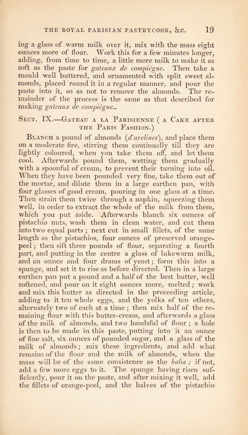 ing a glass of warm milk over it, mix with the mass eight ounces more of flour. Work this for a few minutes longer, adding, from time to time, a little more milk to make it as soft as the paste for gateaux cle compiegne. Then take a mould well buttered, and ornamented with split sweet al- monds, placed round it in a regular manner, and pour the paste into it, so as not to remove the almonds. The re- mainder of the process is the same as that described for making gateaux de compiegne.. Sect. IX.—Gateau a la Parisienne ( a Cake after the Paris Fashion.) Blanch a pound of almonds {cVavelines), and place them on a moderate fire, stirring them continually till they are lightly coloured, when you take them off', and let them cool. Afterwards pound them, wetting them gradually with a spoonful of cream, to prevent their turning into oil. When they have been pounded very fine, take them out of the mortar, and dilute them in a large earthen pan, with four glasses of good cream, pouring in one glass at a time. Then strain them twice through a napkin, squeezing them well, in order to extract the whole of the milk from them, which you put aside. Afterwards blanch six ounces of pistachio nuts, wash them in clean water, and cut them into two equal parts ; next cut in small fillets, of the same length as the pistachios, four ounces of preserved orange- peel ; then sift three pounds of flour, separating a fourth part, and putting in the centre a glass of lukewarm milk, and an ounce and four drams of yeast; form this into a spunge, and set it to rise as before directed. Then in a large earthen pan put a pound and a half of the best butter, well softened, and pour on it eight ounces more, melted ; work and mix this butter as directed in the preceeding article, adding to it ten whole eggs, and the yolks of ten others, alternately two of each at a time ; then mix half of the re- maining flour with this butter-cream, and afterwards a glass of the milk of almonds, and two handsful of flour ; a hole is then to be made in this paste, putting into it an ounce of fine salt, six ounces of pounded sugar, and a glass of the milk of almonds; mix these ingredients, and add what remains of the flour and the milk of almonds, when the mass will be of the same consistence as the baba ; if not, add a few more eggs to it. The spunge having risen suf- ficiently, pour it on the paste, and after mixing it well, add the fillets of orange-peel, and the halves of the pistachio