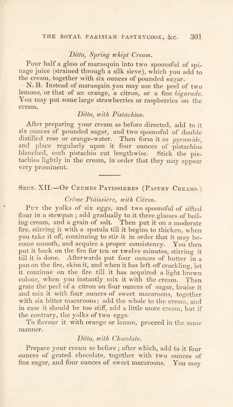 Ditto, Spring whipt Cream. Pour half a glass of raarasquin into two spoonsful of spi- llage juice (strained through a silk sieve), which you add to the cream, together with six ounces of pounded sugar. N. B. Instead of marasquin you may use the peel of two lemons, or that of an orange, a citron, or a fine bigarade. You may put some large strawberries or raspberries on the cream. Ditto, with Pistachios. After preparing your cream as before directed, add to it six ounces of pounded sugar, and two spoonsful of double distilled rose or orange-water. Then form it en pyramide, and place regularly upon it four ounces of pistachios blanched, each pistachio cut lengthwise. Stick the pis- tachios lightly in the cream, in order that they may appear very prominent. Sect. XII.—Of Cremes Patissieres (Pastry Creams.) Creme Ptdissiere, with Citron, Put the yolks of six eggs, and two spoonsful of sifted flour in a stewpan ; add gradually to it three glasses of boil- ing cream, and a grain of salt. Then put it on a moderate fire, stirring it with a spatula till it begins to thicken, when you take it off, continuing to stir it in order that it may be- come smooth, and acquire a proper consistency. You then put it back on the fire for ten or twelve minutes, stirring it till it is done. Afterwards put four ounces of butter in a pan on the fire, skim it, and when it has left off'crackling, let it continue on the fire till it has acquired a light brown colour, when you instantly mix it with the cream. Then grate the peel of a citron on four ounces of sugar, bruise it and mix it with four ounces of sweet macaroons, together with six bitter macaroons; add the whole to the cream, and in case it should be too stiff, add a little more cream, but if the contrary, the yolks of two eggs. To flavour it with orange or lemon, proceed in the same manner. Ditto, with Chocolate. Prepare your cream as before; after which, add to it four ounces of grated chocolate, together with two ounces of fine sugar, and four ounces of sweet macaroons. You may