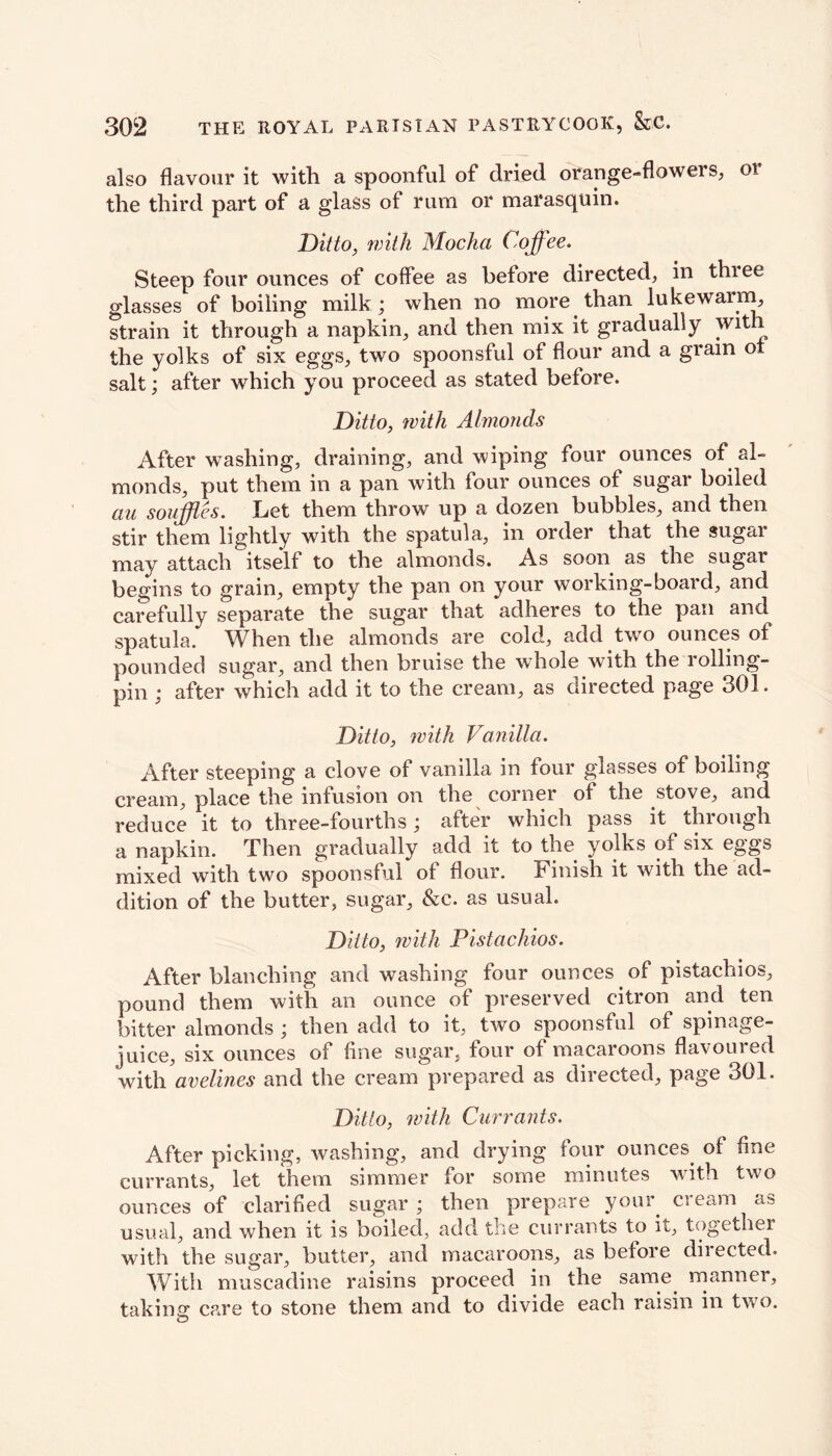 also flavour it with a spoonful of dried orange-flowers, 01 the third part of a glass of rum or marasquin. Ditto, with Mocha Coffee. Steep four ounces of coffee as before directed, in three glasses of boiling milk; when no more than lukewarm, strain it through a napkin, and then mix it gradually with the yolks of six eggs, two spoonsful of flour and a gram ot salt; after which you proceed as stated before. Ditto, with Almonds After washing, draining, and wiping four ounces of al- monds, put them in a pan with four ounces of sugar boiled au souffles. Let them throw up a dozen bubbles, and then stir them lightly with the spatula, in order that the sugar may attach itself to the almonds. As soon as the sugar begins to grain, empty the pan on your working-board, and carefully separate the sugar that adheres to the pan and spatula. When the almonds are cold, add two ounces of pounded sugar, and then bruise the whole with the rolling- pin ; after which add it to the cream, as directed page 301. Ditto, with Vanilla. After steeping a clove of vanilla in four glasses of boiling cream, place the infusion on the corner of the stove, and reduce it to three-fourths; after which pass it through a napkin. Then gradually add it to the yolks of six eggs mixed with two spoonsful of flour. Finish it with the ad- dition of the butter, sugar, &c. as usual. Ditto, with Pistachios. After blanching and washing four ounces of pistachios, pound them with an ounce of preserved citron and ten bitter almonds ; then add to it, two spoonsful of spinage- iuice, six ounces of fine sugar., four of macaroons flavoured with avelines and the cream prepared as directed, page 301. Ditto, with Currants. After picking, washing, and drying four ounces of fine currants, let them simmer for some minutes with two ounces of clarified sugar ; then prepare your cream as usual, and when it is boiled, add the currants to it, together with the sugar, butter, and macaroons, as before directed. With muscadine raisins proceed in the same manner, taking care to stone them and to divide each raisin in two.