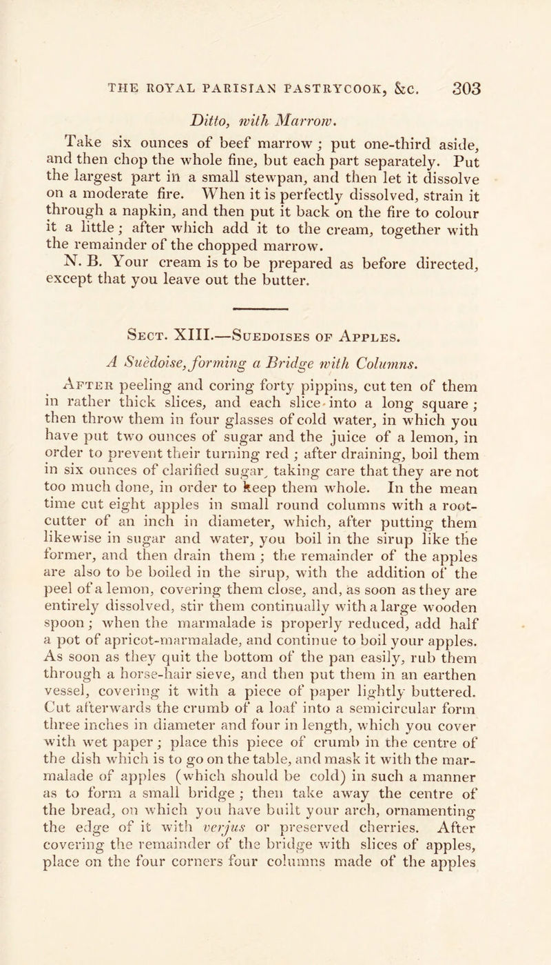 Ditto, with Marrow. Take six ounces of beef marrow ; put one-third aside, and then chop the whole fine, but each part separately. Put the largest part ill a small stewpan, and then let it dissolve on a moderate fire. When it is perfectly dissolved, strain it through a napkin, and then put it back on the fire to colour it a little; after which add it to the cream, together with the remainder of the chopped marrow. N. B. Your cream is to be prepared as before directed, except that you leave out the butter. Sect. XIII.—Suedoises op Apples. A Suedoise,forming a Bridge with Columns. After peeling and coring forty pippins, cut ten of them in rather thick slices, and each slice, into a long square; then throw them in four glasses of cold water, in which you have put two ounces of sugar and the juice of a lemon, in order to prevent their turning red ; after draining, boil them in six ounces of clarified sugar^ taking care that they are not too much done, in order to keep them whole. In the mean time cut eight apples in small round columns with a root- cutter of an inch in diameter, which, after putting them likewise in sugar and water, you boil in the sirup like the former, and then drain them ; the remainder of the apples are also to be boiled in the sirup, with the addition of the peel of a lemon, covering them close, and, as soon as they are entirely dissolved, stir them continually with a large wooden spoon; when the marmalade is properly reduced, add half a pot of apricot-marmalade, and continue to boil your apples. As soon as they quit the bottom of the pan easily, rub them through a horse-hair sieve, and then put them in an earthen vessel, covering it with a piece of paper lightly buttered. Cut afterwards the crumb of a loaf into a semicircular form three inches in diameter and four in length, which you cover with wet paper; place this piece of crumb in the centre of the dish which is to go on the table, and mask it with the mar- malade of apples (which should be cold) in such a manner as to form a small bridge ; then take away the centre of the bread, on which you have built your arch, ornamenting the edge of it with verjus or preserved cherries. After covering the remainder of the bridge with slices of apples, place on the four corners four columns made of the apples