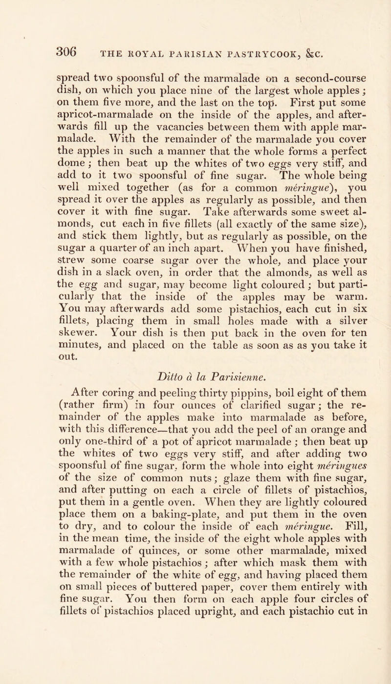 spread two spoonsful of the marmalade on a second-course dish, on which you place nine of the largest whole apples; on them five more, and the last on the top. First put some apricot-marmalade on the inside of the apples, and after- wards fill up the vacancies between them with apple mar- malade. With the remainder of the marmalade you cover the apples in such a manner that the whole forms a perfect dome ; then beat up the whites of two eggs very stiff, and add to it two spoonsful of fine sugar. The whole being well mixed together (as for a common meringue), you spread it over the apples as regularly as possible, and then cover it with fine sugar. Take afterwards some sweet al- monds, cut each in five fillets (all exactly of the same size), and stick them lightly, but as regularly as possible, on the sugar a quarter of an inch apart. When you have finished, strew some coarse sugar over the whole, and place your dish in a slack oven, in order that the almonds, as well as the egg and sugar, may become light coloured ; but parti- cularly that the inside of the apples may be warm. You may afterwards add some pistachios, each cut in six fillets, placing them in small holes made with a silver skewer. Your dish is then put back in the oven for ten minutes, and placed on the table as soon as as you take it out. Ditto a la Parisienne. After coring and peeling thirty pippins, boil eight of them (rather firm) in four ounces of clarified sugar; the re- mainder of the apples make into marmalade as before, with this difference—that you add the peel of an orange and only one-third of a pot of apricot marmalade ; then beat up the whites of two eggs very stiff) and after adding two spoonsful of fine sugar, form the whole into eight meringues of the size of common nuts; glaze them with fine sugar, and after putting on each a circle of fillets of pistachios, put them in a gentle oven. When they are lightly coloured place them on a baking-plate, and put them in the oven to dry, and to colour the inside of each meringue. Fill, in the mean time, the inside of the eight whole apples with marmalade of quinces, or some other marmalade, mixed with a few whole pistachios; after which mask them with the remainder of the white of egg, and having placed them on small pieces of buttered paper, cover them entirely with fine sugar. You then form on each apple four circles of fillets of pistachios placed upright, and each pistachio cut in