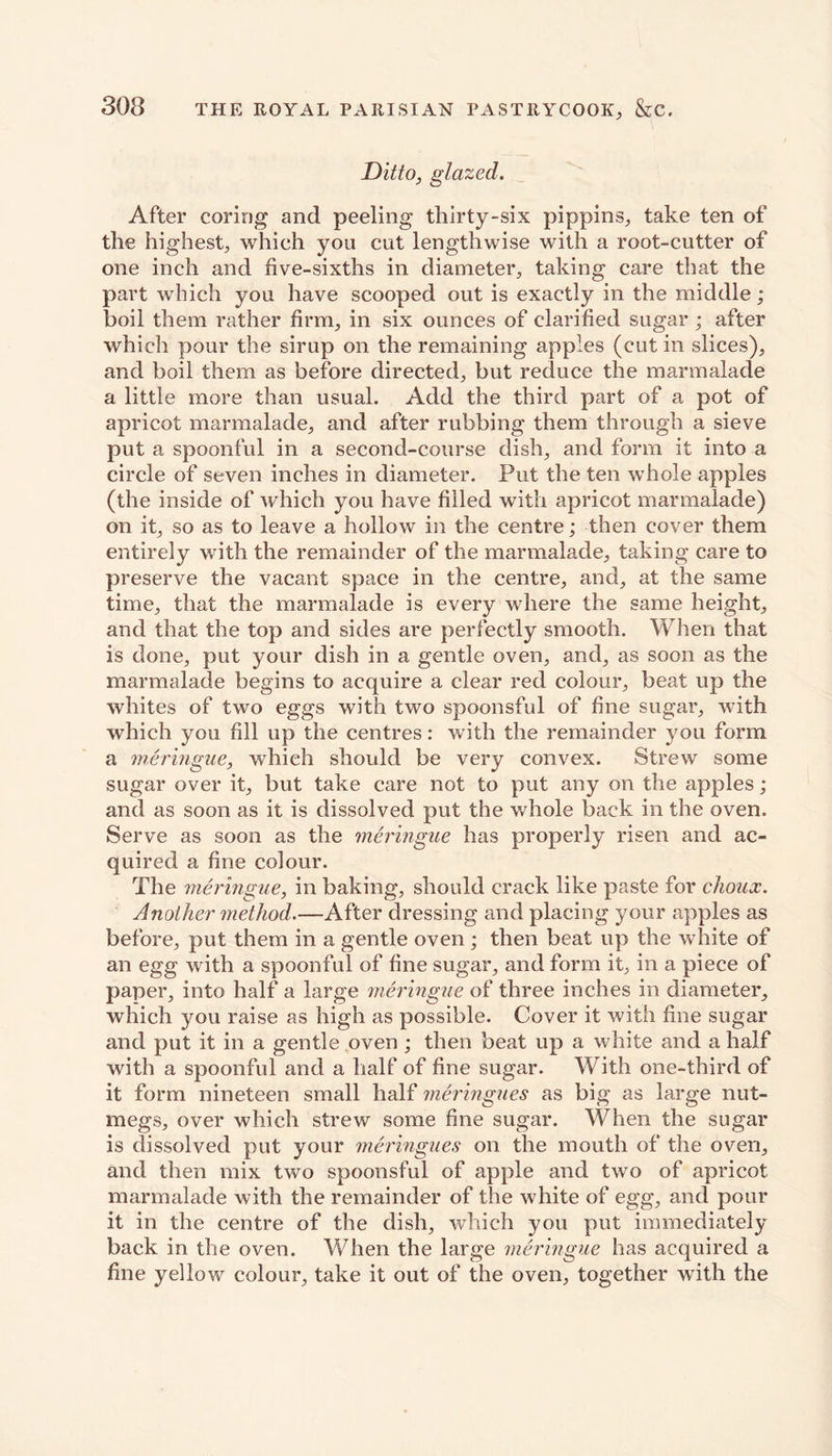 Ditto, glazed. After coring and peeling thirty-six pippins, take ten of the highest, which you cut lengthwise with a root-cutter of one inch and five-sixths in diameter, taking care that the part which you have scooped out is exactly in the middle; boil them rather firm, in six ounces of clarified sugar; after which pour the sirup on the remaining apples (cut in slices), and boil them as before directed, but reduce the marmalade a little more than usual. Add the third part of a pot of apricot marmalade, and after rubbing them through a sieve put a spoonful in a second-course dish, and form it into a circle of seven inches in diameter. Put the ten whole apples (the inside of which you have filled with apricot marmalade) on it, so as to leave a hollow in the centre; then cover them entirely with the remainder of the marmalade, taking care to preserve the vacant space in the centre, and, at the same time, that the marmalade is every where the same height, and that the top and sides are perfectly smooth. When that is done, put your dish in a gentle oven, and, as soon as the marmalade begins to acquire a clear red colour, beat up the whites of two eggs with two spoonsful of fine sugar, with which you fill up the centres: with the remainder you form a meringue, which should be very convex. Strew some sugar over it, but take care not to put any on the apples; and as soon as it is dissolved put the whole back in the oven. Serve as soon as the meringue has properly risen and ac- quired a fine colour. The meringue, in baking, should crack like paste for choux. Another method.—After dressing and placing your apples as before, put them in a gentle oven; then beat up the white of an egg with a spoonful of fine sugar, and form it, in a piece of paper, into half a large meringue of three inches in diameter, which you raise as high as possible. Cover it with fine sugar and put it in a gentle oven ; then beat up a white and a half with a spoonful and a half of fine sugar. With one-third of it form nineteen small half meringues as big as large nut- megs, over which strew some fine sugar. When the sugar is dissolved put your meringues on the mouth of the oven, and then mix two spoonsful of apple and two of apricot marmalade with the remainder of the white of egg, and pour it in the centre of the dish, which you put immediately back in the oven. When the large meringue has acquired a fine yellow colour, take it out of the oven, together with the