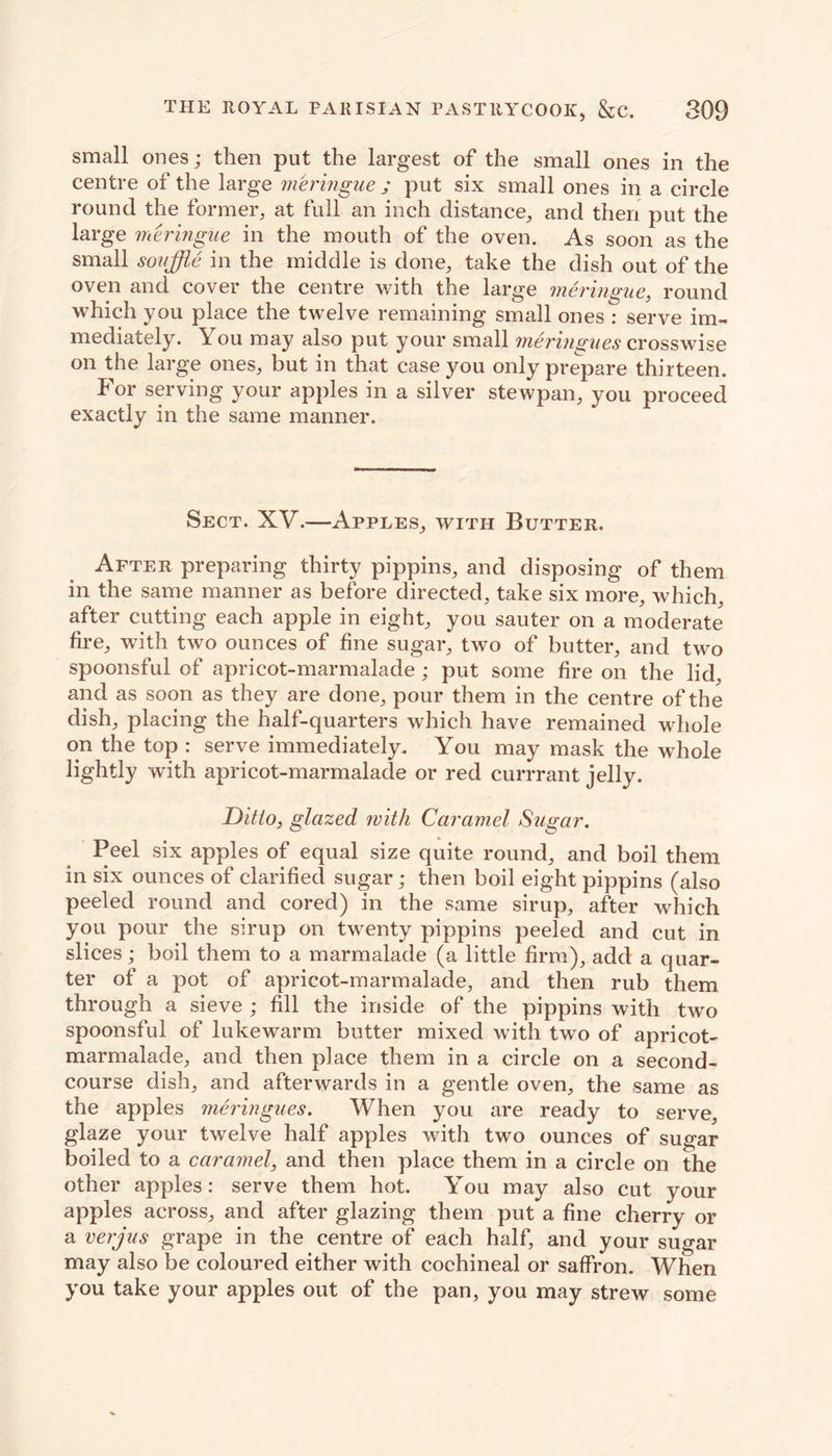 small ones; then put the largest of the small ones in the centre of the large meringue ; put six small ones in a circle round the former, at full an inch distance, and then put the large meringue in the mouth of the oven. As soon as the small souffle in the middle is done, take the dish out of the oven and cover the centre with the large meringue, round which you place the twelve remaining small ones : serve im- mediately. You may also put your small meringues crosswise on the large ones, but in that case you only prepare thirteen. For serving your apples in a silver stewpan, you proceed exactly in the same manner. Sect. XV.—Apples, with Butter. After preparing thirty pippins, and disposing of them in the same manner as before directed, take six more, which, after cutting each apple in eight, you sauter on a moderate fire, with two ounces of fine sugar, two of butter, and two spoonsful of apricot-marmalade ; put some fire on the lid, and as soon as they are done, pour them in the centre of the dish, placing the half-quarters which have remained whole on the top : serve immediately. You may mask the whole lightly with apricot-marmalade or red currrant jelly. Ditto, glazed with Caramel Sugar. Peel six apples of equal size quite round, and boil them in six ounces of clarified sugar; then boil eight pippins (also peeled round and cored) in the same sirup, after which you pour the sirup on twenty pippins peeled and cut in slices; boil them to a marmalade (a little firm), add a quar- ter of a pot of apricot-marmalade, and then rub them through a sieve ; fill the inside of the pippins with two spoonsful of lukewarm butter mixed with two of apricot- marmalade, and then place them in a circle on a second- course dish, and afterwards in a gentle oven, the same as the apples meringues. When you are ready to serve, glaze your twelve half apples with two ounces of sugar boiled to a caramel, and then place them in a circle on the other apples: serve them hot. You may also cut your apples across, and after glazing them put a fine cherry or a verjus grape in the centre of each half, and your sugar may also be coloured either with cochineal or saffron. When you take your apples out of the pan, you may strew some