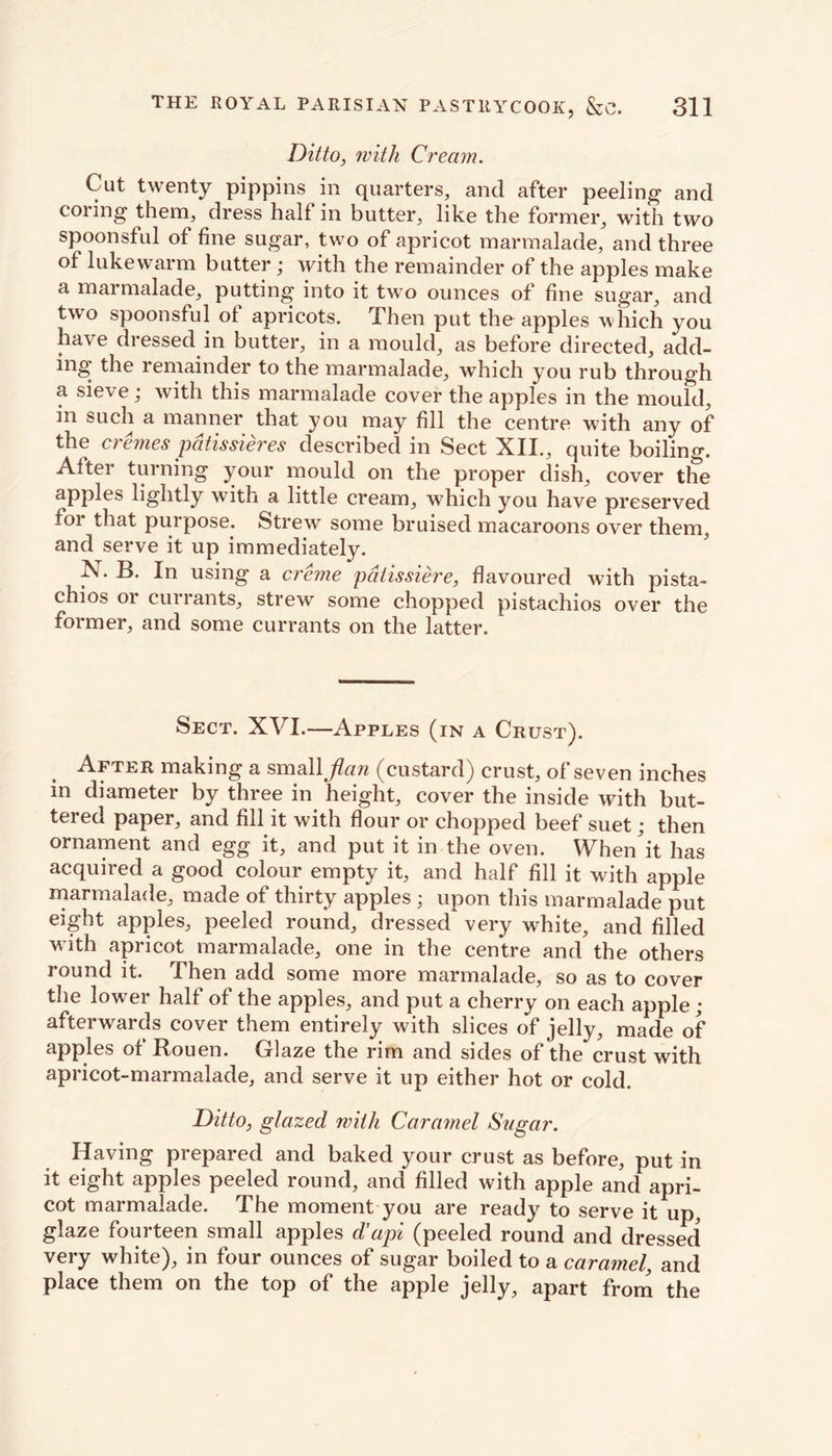 Ditto, with Cream. Cut twenty pippins in quarters, and after peeling and coring them, dress half in butter, like the former, with two spoonsful of fine sugar, two of apricot marmalade, and three of lukewarm butter; with the remainder of the apples make a marmalade, putting into it two ounces of fine sugar, and two spoonsful of apricots. Then put the apples which you have dressed in butter, in a mould, as before directed, add- ing the remainder to the marmalade, which you rub through a sieve; with this marmalade cover the apples in the mould, in such a manner that you may fill the centre with any of the cremes pdtissieres described in Sect XII., quite boiling. After turning your mould on the proper dish, cover the apples lightly with a little cream, which you have preserved for that purpose. Strew some bruised macaroons over them, and serve it up immediately. X. B. In using a creme pdlissiere, flavoured with pista- chios or currants, strew some chopped pistachios over the former, and some currants on the latter. Sect. XVI.—Apples (in a Crust). After making a small flan (custard) crust, of seven inches in diameter by three in height, cover the inside with but- tered paper, and fill it with flour or chopped beef suet; then ornament and egg it, and put it in the oven. When'it has acquired a good colour empty it, and half fill it with apple marmalade, made of thirty apples * upon this marmalade put eight apples, peeled round, dressed very white, and filled with apricot marmalade, one in the centre and the others round it. Then add some more marmalade, so as to cover the lower half of the apples, and put a cherry on each apple ; afterwards cover them entirely with slices of jelly, made of apples of Bouen. Glaze the rim and sides of the crust with apricot-marmalade, and serve it up either hot or cold. Ditto, glazed with Caramel Sugar. Having prepared and baked your crust as before, put in it eight apples peeled round, and filled with apple and apri- cot marmalade. The moment you are ready to serve it up, glaze fourteen small apples d’api (peeled round and dressed very white), in four ounces of sugar boiled to a caramel, and place them on the top of the apple jelly, apart from the