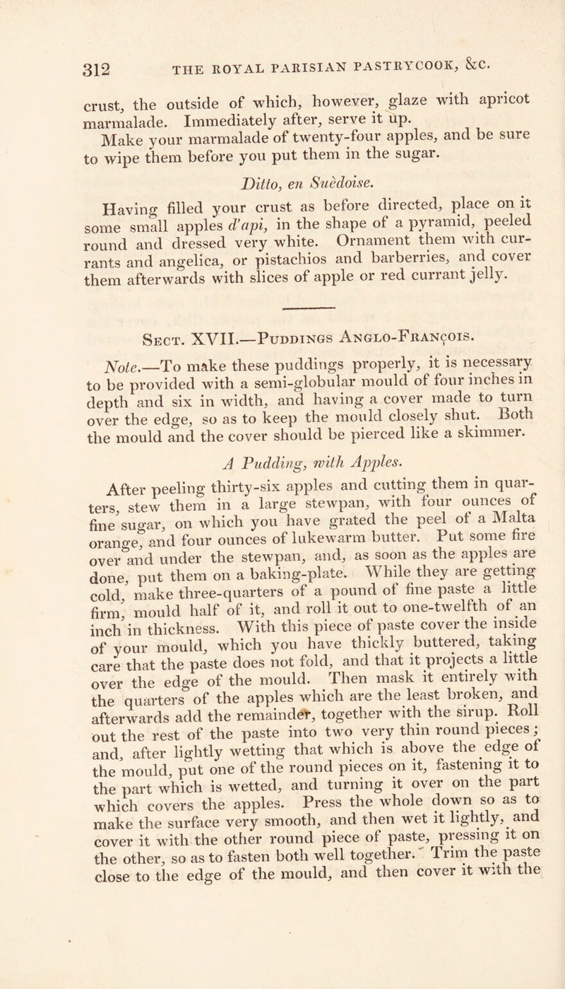 crust, the outside of which, however, glaze with apricot marmalade. Immediately after, serve it up. Make your marmalade of twenty-four apples, and be sure to wipe them before you put them in the sugar. Ditto, en Suedoise. Having filled your crust as before directed, place on it some small apples d’api, in the shape of a pyramid, peeled round and dressed very white. Ornament them with cur- rants and angelica, or pistachios and barberries, and cover them afterwards with slices of apple or red currant jelly. Sect. XVII.—Puddings Anglo-Fuan^ois. Note.—To make these puddings properly, it is necessary to be provided with a semi-globular mould of four inches in depth and six in width, and having a cover made to turn over the edge, so as to keep the mould closely shut. Both the mould and the cover should be pierced like a skimmer. A Pudding, with Apples. After peeling thirty-six apples and cutting them in quar- ters, stew them in a large stewpan, with four ounces of fine'sugar, on which you have grated the peel of a Malta orano-e, and four ounces of lukewarm butter. Put some fire overhand under the stewpan, and, as soon as the apples are done, put them on a baking-plate. While they are getting cold ' make three-quarters of a pound of fine paste a little firm’ mould half of it, and roll it out to one-twelfth of an inch'in thickness. With this piece of paste cover the inside of your mould, which you have thickly butteied, taking care that the paste does not fold, and that it projects a little over the edge of the mould. Then mask it entirely with the quarters of the apples which are the least broken, and afterwards add the remainder, together with the sirup. Roll out the rest of the paste into two very thin round pieces; and, after lightly wetting that which is above the edge of the mould, put one of the round pieces on it, fastening it to the part which is wetted, and turning it over on the part which covers the apples. Press the whole down so as to make the surface very smooth, and then wet it lightly, and cover it with the other round piece of paste, pressing it on the other, so as to fasten both well together. Trim the paste close to the edge of the mould, and then cover it wAli the