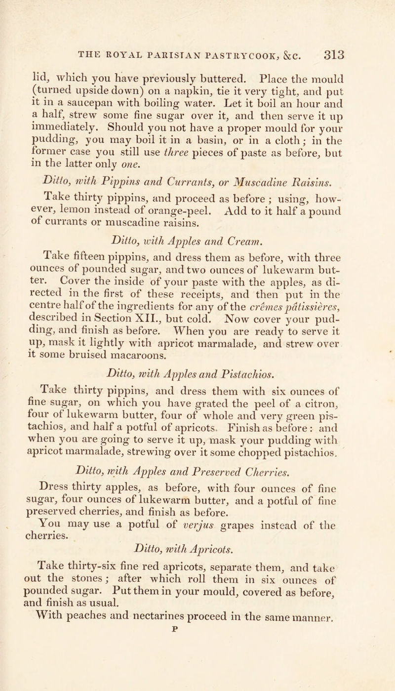 licl, which you have previously buttered. Place the mould (turned upside down) on a napkin, tie it very tight, and put it in a saucepan with boiling water. Let it boil an hour and a half, strew some fine sugar over it, and then serve it up immediately. Should you not have a proper mould for your pudding, you may boil it in a basin, or in a cloth; in the former case you still use three pieces of paste as before, but in the latter only one. Ditto, with Pippins and Currants, or Muscadine Raisins. Take thirty pippins, and proceed as before ; using, how- ever, lemon instead of orange-peel. Add to it half a pound of currants or muscadine raisins. Ditto, with Apples and Cream. Take fifteen pippins, and dress them as before, with three ounces of pounded sugar, and two ounces of lukewarm but- ter. Cover the inside of your paste with the apples, as di- rected in the first of these receipts, and then put in the centre half of the ingredients for any of the cremes pdtissieres, described in Section XII., but cold. Now cover your pud- ding, and finish as before. When you are ready to serve it up, mask it lightly with apricot marmalade, and strew over it some bruised macaroons. Ditto, with Apples and Pistachios. Take thirty pippins, and dress them with six ounces of fine sugar, on which you have grated the peel of a citron, four of lukewarm butter, four of whole and very green pis- tachios, and half a potful of apricots. Finish as before : and when you are going to serve it up, mask your pudding with apricot marmalade, strewing over it some chopped pistachios. Ditto, with Apples and Preserved Cherries. Dress thirty apples, as before, with four ounces of fine sugar, four ounces of lukewarm butter, and a potful of fine preserved cherries, and finish as before. \ ou may use a potful of verjus grapes instead of the cherries. Ditto, with Apricots. Take thirty-six fine red apricots, separate them, and take out the stones; after which roll them in six ounces of pounded sugar. Put them in your mould, covered as before, and finish as usual. With peaches and nectarines proceed in the same manner. p