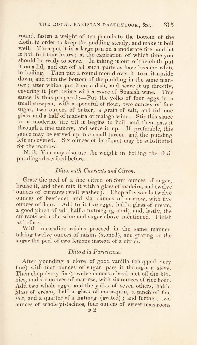 round, fasten a weight of ten pounds to the bottom of the cloth, in order to keep the pudding steady, and make it boil well.. Then put it in a large pan on a moderate fire, and let it boil full four hours ; at the expiration of which time you should be ready to serve. In taking it out of the cloth put it on a lid, and cut off all such parts as have become white in boiling. Then put a round mould over it, turn it upside down, and trim the bottom of the pudding in the same man- ner; after which put it on a dish, and serve it up directly, covering it just before with a sauce of Spanish wine. This sauce is thus prepared:—Put the yolks of four eggs in a small stewpan, with a spoonful of flour, two ounces of fine sugar, two ounces of butter, a grain of salt, and full one glass and a half of madeira or malaga wine. Stir this sauce on a moderate fire till it begins to boil, and then pass it through a fine tammy, and serve it up. If preferable, this sauce may be served up in a small tureen, and the pudding left uncovered. Six ounces of beef suet may be substituted for the marrow. N. B. You may also use the weight in boiling the fruit puddings described before. Ditto, with Currants and Citron. Grate the peel of a fine citron on four ounces of sugar, bruise it, and then mix it with a glass of madeira, and twelve ounces of currants (well washed). Chop afterwards twelve ounces of beef suet and six ounces of marrow, with five ounces of flour. Add to it five eggs, half a glass of cream, a good pinch of salt, half a nutmeg (grated), and, lastly, the currants with the wine and sugar above mentioned. Finish as before. With muscadine raisins proceed in the same manner, taking twelve ounces of raisins (stoned), and grating on the sugar the peel of two lemons instead of a citron. Ditto a la Parisienne. After pounding a clove of good vanilla (chopped very fine) with four ounces of sugar, pass it through a sieve. Then chop (very fine) twelve ounces of veal suet off the kid- nies, and six ounces of marrow, with six ounces of rice flour. Add two whole eggs, and the yolks of seven others, half a glass of cream, half a glass of marasquin, a pinch of fine salt, and a quarter of a nutmeg (grated) ; and further, two ounces of whole pistachios, four ounces of sweet macaroons p 2