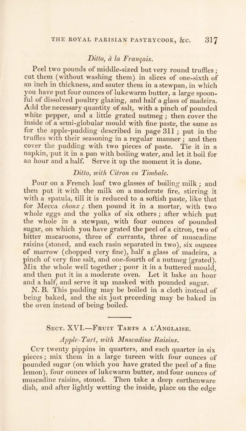 Ditto, d la Frangais. Peel two pounds of middle-sized but very round truffles ; cut them (without washing them) in slices of one-sixth of an inch in thickness, and sauter them in a stewpan, in which you have put four ounces of lukewarm butter, a large spoon- ful of dissolved poultry glazing, and half a glass of madeira. Add the necessary quantity of salt, with a pinch of pounded white pepper, and a little grated nutmeg; then cover the inside of a semi-globular mould with fine paste, the same as for the apple-pudding described in page 311 ; put in the truffles with their seasoning in a regular manner; and then cover the pudding with two pieces of paste. Tie it in a napkin, put it in a pan with boiling water, and let it boil for an hour and a half. Serve it up the moment it is done. Ditto, with Citron en Timbale. Pour on a French loaf two glasses of boiling milk; and then put it with the milk on a moderate fire, stirring it with a spatula, till it is reduced to a softish paste, like that for Mecca choux; then pound it in a mortar, with two w hole eggs and the yolks of six others ; after wThich put the whole in a stewpan, with four ounces of pounded sugar, on which you have grated the peel of a citron, two of bitter macaroons, three of currants, three of muscadine raisins (stoned, and each rasin separated in two), six ounces of marrow (chopped very fine), half a glass of madeira, a pinch of very fine salt, and one-fourth of a nutmeg (grated). Mix the whole well together ; pour it in a buttered mould, and then put it in a moderate oven. Let it bake an hour and a half, and serve it up masked with pounded sugar. N. B. This pudding may be boiled in a cloth instead of being baked, and the six just preceding may be baked in the oven instead of being boiled. Sect. XVI.—Fruit Tarts a l’Anglaise. Apple - Tart, with Muscadine Raisins. Cut twenty pippins in quarters, and each quarter in six pieces; mix them in a large tureen with four ounces of pounded sugar (on which you have grated the peel of a fine lemon), four ounces of lukewarm butter, and four ounces of muscadine raisins, stoned. Then take a deep earthenware dish, and after lightly wetting the inside, place on the edge